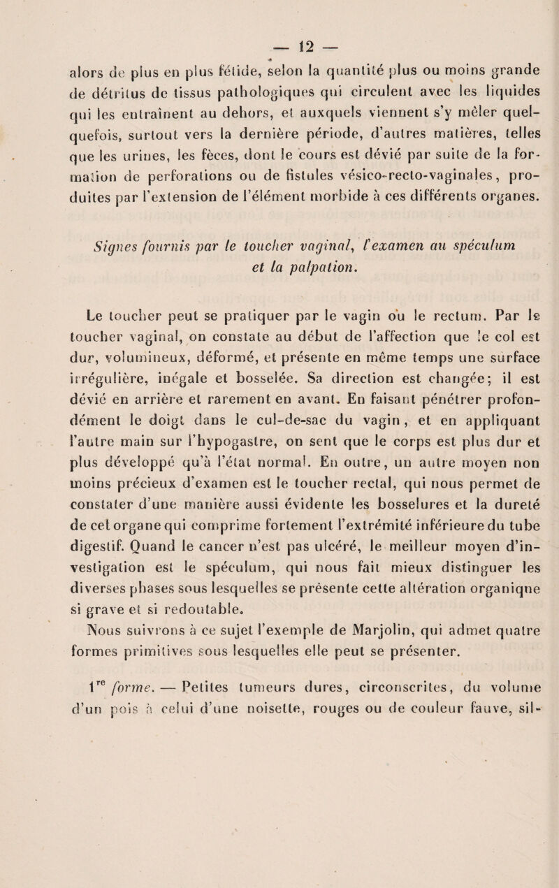 -# alors de plus en plus fétide, selon la quantité plus ou moins grande de détritus de tissus pathologiques qui circulent avec les liquides qui les entraînent au dehors, et auxquels viennent s’y mêler quel¬ quefois, surtout vers la dernière période, d’autres matières, telles que les urines, Ses fèces, dont le cours est dévié par suite de la for¬ mation de perforations ou de fistules vésico-recto-vaginales, pro¬ duites par l’extension de l’élément morbide à ces différents organes. $ig> les fournis par le toucher vaginal, l'examen au spéculum et la palpation. Le toucher peut se pratiquer par le vagin ou le rectum. Par le toucher vaginal, on constate au début de l’affection que îe col est dur, volumineux, déformé, et présente en même temps une surface irrégulière, inégale et bosselée. Sa direction est changée; il est dévié en arrière et rarement en avant. En faisant pénétrer profon¬ dément le doigt dans le cul-de-sac du vagin , et en appliquant l’autre main sur i’hypogastre, on sent que le corps est plus dur et plus développé qu’à l’état normal. En outre, un autre moyen non moins précieux d’examen est le toucher rectal, qui nous permet de constater d’une manière aussi évidente les bosselures et la dureté de cet organe qui comprime fortement l’extrémité inférieure du tube digestif. Quand le cancer n’est pas ulcéré, le meilleur moyen d’in¬ vestigation est le spéculum, qui nous fait mieux distinguer les diverses phases sous lesquelles se présente cette altération organique si grave et si redoutable. Nous suivi ons à ce sujet l’exemple de Marjolin, qui admet quatre formes primitives sous lesquelles elle peut se présenter. tre forme. — Petites tumeurs dures, circonscrites, du volume d’un pois à celui d’une noisette, rouges ou de couleur fauve, siI-