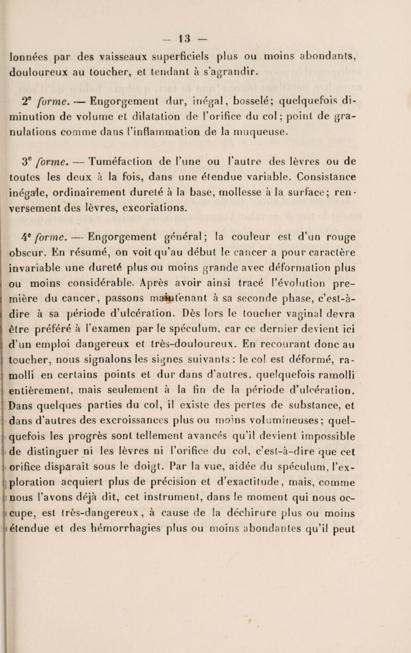 lonnées par des vaisseaux superficiels plus ou moins abondants, douloureux au toucher, et tendant à s’agrandir. 2e forme. -—Engorgement dur, inégal, bosselé; quelquefois di- minution de volume et dilatation de l’orifice du col; point de gra¬ nulations comme dans l’inflammation de la muqueuse. 3e forme. — Tuméfaction de l’une ou l’autre des lèvres ou de toutes les deux à la fois, dans une étendue variable. Consistance inégale, ordinairement dureté à la base, mollesse à la surface; ren- versement des lèvres, excoriations. 4t forme. — Engorgement général; la couleur est d’un rouge obscur. En résumé, on voit qu’au début le cancer a pour caractère invariable une dureté plus ou moins grande avec déformation plus ou moins considérable. Après avoir ainsi tracé l’évolution pre¬ mière du cancer, passons maintenant à sa seconde phase, c’est-à- dire à sa période d’ulcération. Dès lors le toucher vaginal devra être préféré à l’examen par le spéculum, car ce dernier devient ici d’un emploi dangereux et très-douloureux. En recourant donc au toucher, nous signalons les signes suivants : le col est déformé, ra¬ molli en certains points et dur dans d’autres, quelquefois ramolli entièrement, mais seulement à la fin de la période d’ulcération. Dans quelques parties du col, il existe des pertes de substance, et dans d’autres des excroissances plus ou moins volumineuses; quel¬ quefois les progrès sont tellement avancés qu’il devient impossible de distinguer ni les lèvres ni l’orifice du col, c’est-à-dire que cet orifice disparaît sous le doigt. Par la vue, aidée du spéculum, l’ex¬ ploration acquiert plus de précision et d’exactitude, mais, comme nous l’avons déjà dit, cet instrument, dans le moment qui nous oc¬ cupe, est très-dangereux, à cause de la déchirure plus ou moins étendue et des hémorrhagies plus ou moins abondantes qu’il peut