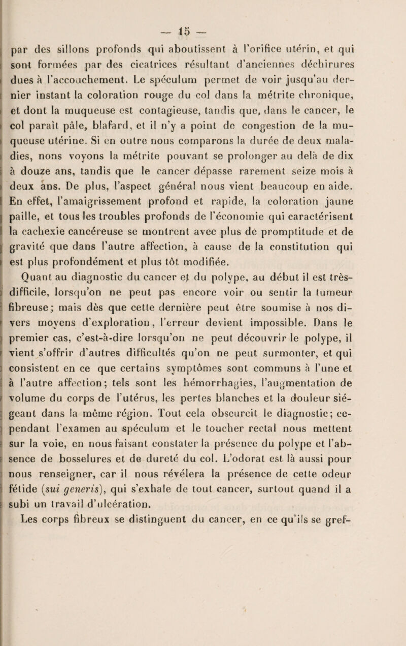 par des sillons profonds qui aboutissent à l’orifice utérin, et qui sont formées par des cicatrices résultant d’anciennes déchirures i dues à l’accouchement. Le spéculum permet de voir jusqu’au der¬ nier instant la coloration rouge du col dans la métrite chronique, et dont la muqueuse est contagieuse, tandis que, dans le cancer, le col paraît pâle, blafard, et il n’y a point de congestion de la mu¬ queuse utérine. Si en outre nous comparons la durée de deux mala¬ dies, nous voyons la métrite pouvant se prolonger au delà de dix â douze ans, tandis que le cancer dépasse rarement seize mois à deux ans. De plus, l’aspect généra! nous vient beaucoup en aide. I En effet, l’amaigrissement profond et rapide, la coloration jaune | paille, et tous les troubles profonds de l’économie qui caractérisent I la cachexie cancéreuse se montrent avec plus de promptitude et de ] gravité que dans l’autre affection, à cause de la constitution qui i est plus profondément et plus tôt modifiée. Quant au diagnostic du cancer ejt du polype, au début il est très- ; difficile, lorsqu’on ne peut pas encore voir ou sentir la tumeur fibreuse; mais dès que cette dernière peut être soumise à nos di¬ vers moyens d’exploration, l’erreur devient impossible. Dans le premier cas, c’est-à-dire lorsqu’on ne peut découvrir le polype, il i vient s’offrir d’autres difficultés qu’on ne peut surmonter, et qui : consistent en ce que certains symptômes sont communs à l’une et à l’autre affection; tels sont les hémorrhagies, l’augmentation de i volume du corps de l’utérus, les pertes blanches et la douleur sié¬ geant dans la même région. Tout cela obscurcit le diagnostic; ce¬ pendant l’examen au spéculum et le toucher rectal nous mettent : sur la voie, en nous faisant constater la présence du polype et l’ab- ! sence de bosselures et de dureté du col. L’odorat est là aussi pour nous renseigner, car il nous révélera la présence de cette odeur fétide (sut generis), qui s’exhale de tout cancer, surtout quand il a ; subi un travail d’ulcération. Les corps fibreux se distinguent du cancer, en ce qu’ils se greh- I '