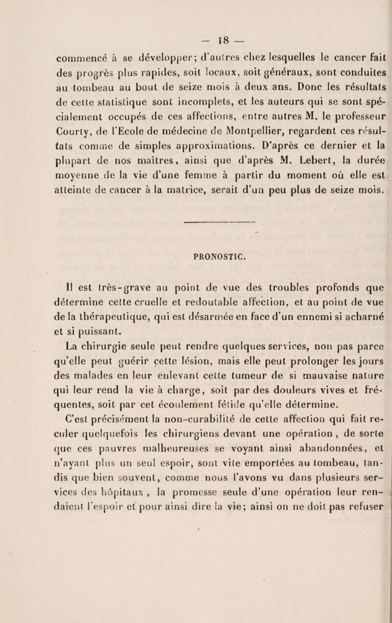 commencé à se développer; d’autres chez lesquelles le cancer fait des progrès plus rapides, soit locaux, soit généraux, sont conduites au tombeau au bout de seize mois à deux ans. Donc les résultats de celte statistique sont incomplets, et les auteurs qui se sont spé¬ cialement occupés de ces affections, entre autres M. le professeur Courty, de l’Ecole de médecine de Montpellier, regardent ces résul¬ tats comme de simples approximations. D’après ce dernier et la plupart de nos maîtres, ainsi que d’après M. Lebert, la durée moyenne de la vie d’une femme à partir du moment où elle est atteinte de cancer à la matrice, serait d’un peu plus de seize mois. PRONOSTIC. I! est très-grave au point de vue des troubles profonds que ; » détermine cette cruelle et redoutable affection, et au point de vue de la thérapeutique, qui est désarmée en face d’un ennemi si acharné et si puissant, La chirurgie seule peut rendre quelques services, non pas parce qu’elle peut guérir cette lésion, mais elle peut prolonger les jours des malades en leur enlevant cette tumeur de si mauvaise nature qui leur rend la vie à charge, soit par des douleurs vives et fré¬ quentes, soit par cet écoulement fétide qu’elie détermine. C’est précisément la non-curabilité de cette affection qui fait re¬ culer quelquefois les chirurgiens devant une opération , de sorte que ces pauvres malheureuses se voyant ainsi abandonnées, et n’avant plus un seul espoir, sont vile emportées au tombeau, tan¬ dis que bien souvent, comme nous l’avons vu dans plusieurs ser¬ vices des hôpitaux , la promesse seule d’une opération leur ren¬ daient l'espoir et pour ainsi dire la vie; ainsi on ne doit pas refuser