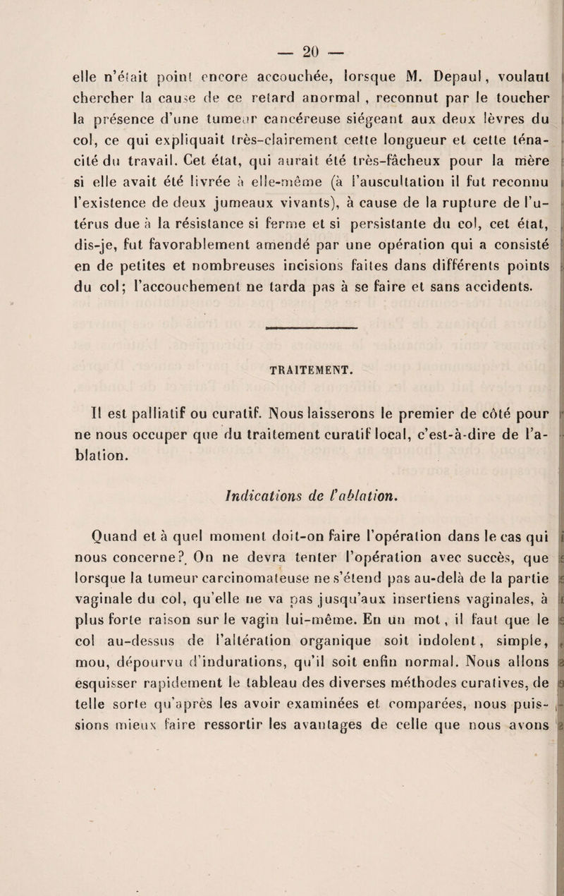 elle n’éfait point encore accouchée, lorsque M. Depaul, voulant chercher la cause de ce retard anormal , reconnut par le toucher la présence d’une tumeur cancéreuse siégeant aux deux lèvres du col, ce qui expliquait très-clairement cette longueur et cette téna¬ cité dis travail. Cet état, qui aurait été très-fâcheux pour la mère si elle avait été livrée à elle-même (à l’auscultation il fut reconnu l’existence de deux jumeaux vivants), à cause de la rupture de l’u¬ térus due à la résistance si ferme et si persistante du col, cet état, dis-je, fut favorablement amendé par une opération qui a consisté en de petites et nombreuses incisions faites dans différents points du col; l’accouchement ne tarda pas à se faire et sans accidents. TRAITEMENT. Il est palliatif ou curatif. Nous laisserons le premier de côté pour ne nous occuper que du traitement curatif local, c’est-à-dire de l’a¬ blation. Indications de l'ablation. Quand et à quel moment doit-on faire l’opération dans le cas qui i nous concerne? On ne devra tenter l’opération avec succès, que ;f lorsque la tumeur carcinomateuse ne s’étend pas au-delà de la partie i vaginale du col, qu elle ne va pas jusqu’aux insertiens vaginales, à plus forte raison sur le vagin lui-même. Eu un mot, il faut que le col au-dessus de l’altération organique soit indolent, simple, ? mou, dépourvu d’indurations, qu’il soit enfin normal. Nous allons a esquisser rapidement ie tableau des diverses méthodes curatives, de 3 telle sorte qu’après les avoir examinées et comparées, nous puis- sions mieux faire ressortir les avantages de celle que nous avons :