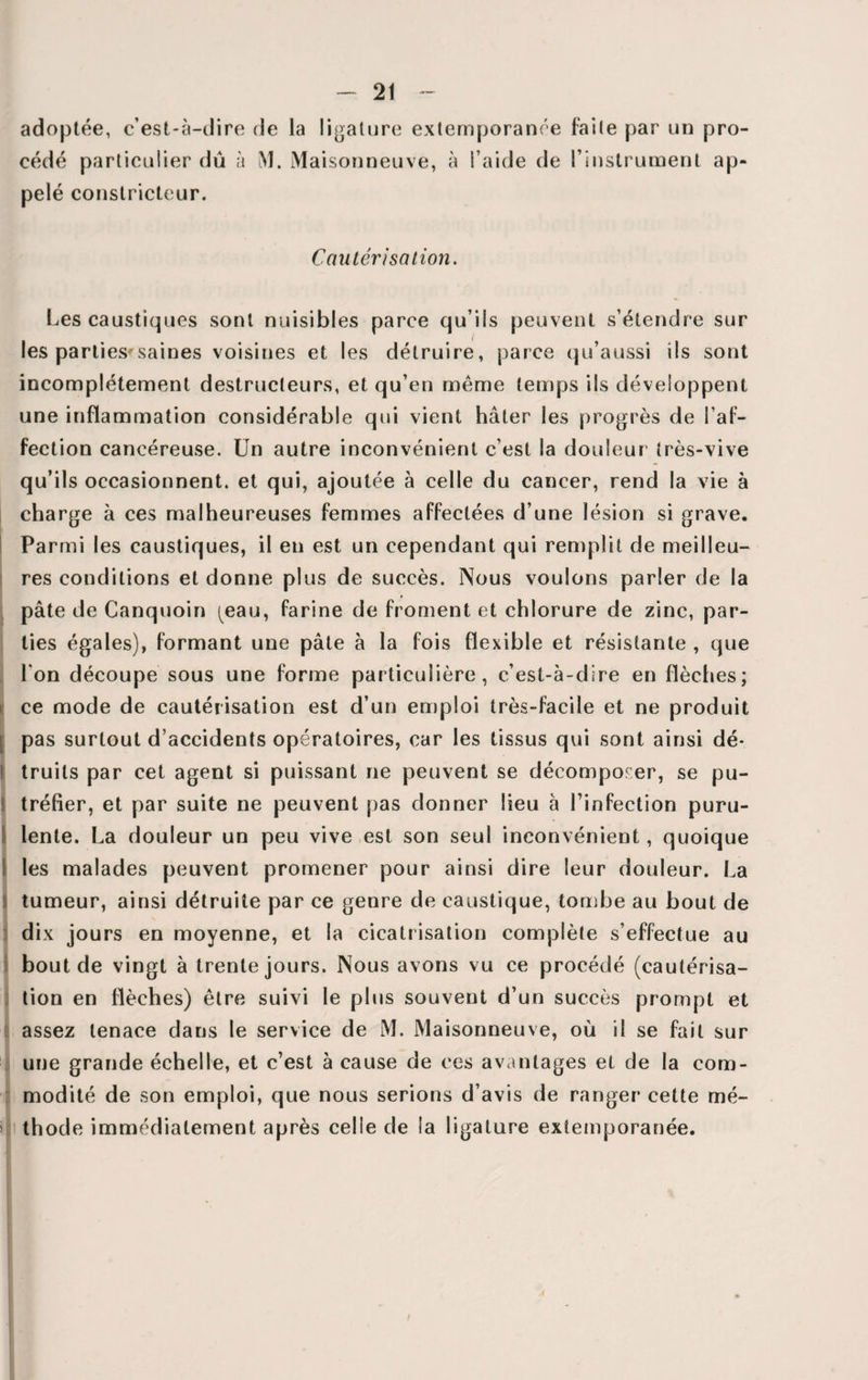 adoptée, c’est-à-dire de la ligature extemporanée faite par un pro¬ cédé particulier dû à M. Maisonneuve, à l aide de ^instrument ap¬ pelé constricteur. Cautérisation. Les caustiques sont nuisibles parce qu’ils peuvent s’étendre sur les parties*saines voisines et les détruire, parce qu’aussi ils sont incomplètement destructeurs, et qu’en même temps ils développent une inflammation considérable qui vient hâter les progrès de l’af¬ fection cancéreuse. Un autre inconvénient c’est la douleur1 très-vive qu’ils occasionnent, et qui, ajoutée à celle du cancer, rend la vie à charge à ces malheureuses femmes affectées d’une lésion si grave. Parmi les caustiques, il en est un cependant qui remplit de meilleu¬ res conditions et donne plus de succès. Nous voulons parler de la pâte de Canquoin ^eau, farine de froment et chlorure de zinc, par¬ ties égales), formant une pâte à la fois flexible et résistante , que l'on découpe sous une forme particulière, c’est-à-dire en flèches; ce mode de cautérisation est d’un emploi très-facile et ne produit | pas surtout d’accidents opératoires, car les tissus qui sont ainsi dé* ! truils par cet agent si puissant ne peuvent se décomposer, se pu- ! tréfier, et par suite ne peuvent pas donner lieu à l’infection puru- 1 lente. La douleur un peu vive est son seul inconvénient, quoique les malades peuvent promener pour ainsi dire leur douleur. La tumeur, ainsi détruite par ce genre de caustique, tombe au bout de dix jours en moyenne, et la cicatrisation complète s’effectue au bout de vingt à trente jours. Nous avons vu ce procédé (cautérisa¬ tion en flèches) être suivi le plus souvent d’un succès prompt et assez tenace dans le service de M. Maisonneuve, où il se fait sur une grande échelle, et c’est à cause de ces avantages et de la com- modité de son emploi, que nous serions d’avis de ranger cette mé¬ thode immédiatement après celle de la ligature extemporanée.