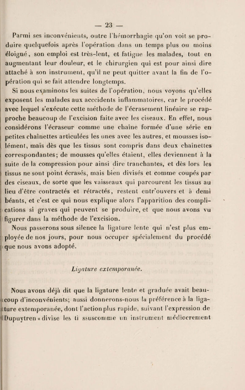 Parmi ses inconvénients, outre l’hémorrhagie qu’on voit se pro¬ duire quelquefois après l’opération dans un temps plus ou moins éloigué, son emploi est très-lent, et fatigue les malades, tout en augmentant leur douleur, et le chirurgien qui est pour ainsi dire attaché à son instrument, qu’il ne peut quitter avant la fin de l’o¬ pération qui se fait attendre longtemps. Si nous examinons les suites de l’opération, nous voyons qu’elles exposent les malades aux acccidents inflammatoires, car le procédé avec lequel s’exécute cette méthode de l’écrasement linéaire se rap¬ proche beaucoup de l’excision faite avec les ciseaux. En effet, nous considérons l’écraseur comme une chaîne formée d’une série en petites chaînettes articulées les unes avec les autres, et mousses iso¬ lément, mais dès que les tissus sont compris dans deux chaînettes correspondantes; de mousses qu’elles étaient, elles deviennent à la suite de la compression pour ainsi dire tranchantes, et dès lors les tissus ne sont point écrasés, mais bien divisés et comme coupés par des ciseaux, de sorte que les vaisseaux qui parcourent les tissus au lieu d’être contractés et rétractés, restent entr’ouvers et a demi béants, et c’est ce qui nous explique alors l’apparition des compli¬ cations si graves qui peuvent se produire, et que nous avons vu figurer dans la méthode de l’excision. Nous passerons sous silence la ligature lente qui n’est plus em¬ ployée de nos jours, pour nous occuper spécialement du procédé I que nous avons adopté. Liyature extemporanée. Nous avons déjà dit que la ligature lente et graduée avait beau- » • coup d’inconvénients; aussi donnerons-nous la préférence à la liga¬ ture extemporanée, dont l’action plus rapide, suivant l’expression de HDupuytren « divise les ti ssuscomme un instrument médiocrement