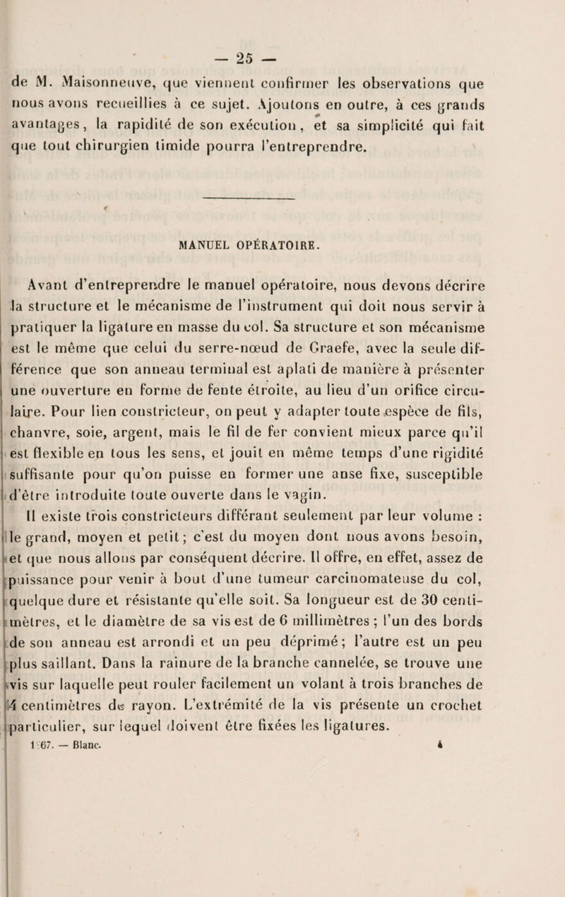 de M. Maisonneuve, que viennent confirmer les observations que nous avons recueillies à ce sujet. Ajoutons en outre, à ces grands avantages, la rapidité de son exécution, et sa simplicité qui fait que tout chirurgien timide pourra l’entreprendre. \ MANUEL OPÉRATOIRE. Avant d’entreprendre le manuel opératoire, nous devons décrire la structure et le mécanisme de l’instrument qui doit nous servir à pratiquer la ligature en masse du col. Sa structure et son mécanisme est le même que celui du serre-nœud de Graefe, avec la seule dif¬ férence que son anneau terminal est aplati de manière à présenter j une ouverture en forme de fente étroite, au lieu d’un orifice circu¬ laire. Pour lien constricteur, on peut y adapter toute .espèce de fils, chanvre, soie, argent, mais le fil de fer convient mieux parce qu’il est flexible en tous les sens, et jouit en même temps d’une rigidité suffisante pour qu’on puisse en former une anse fixe, susceptible d’être introduite toute ouverte dans le vagin. U existe trois constricteurs différant seulement par leur volume : le grand, moyen et petit; c’est du moyen dont nous avons besoin, et que nous allons par conséquent décrire. U offre, en effet, assez de puissance pour venir à bout d’une tumeur carcinomateuse du col, quelque dure et résistante qu’elle soit. Sa longueur est de 30 centi¬ mètres, et le diamètre de sa vis est de 6 millimètres ; l’un des bords de son anneau est arrondi et un peu déprimé; l’autre est un peu plus saillant. Dans la rainure de la branche cannelée, se trouve une vis sur laquelle peut rouler facilement un volant à trois branches de 4 centimètres de rayon. L’extrémité de la vis présente un crochet particulier, sur lequel doivent être fixées les ligatures. 1 67. — Blanc. 4