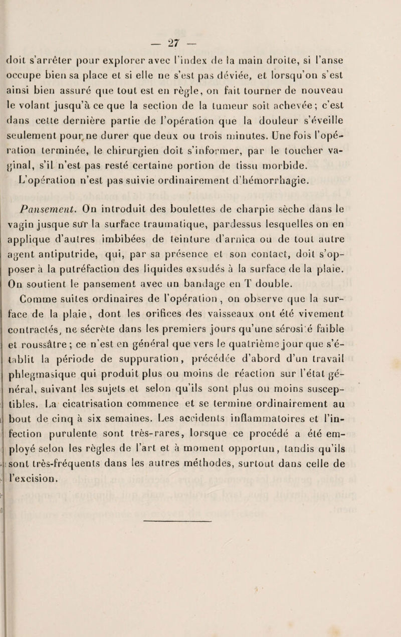 doit s’arrêter pour explorer avec l’index fie la main droite, si l’anse occupe bien sa place et si elle ne s’est pas déviée, et lorsqu’on s’est ainsi bien assuré que tout est en règle, on fait tourner de nouveau le volant jusqu’à ce que la section de la tumeur soit achevée; c’est dans cette dernière partie de l’opération que la douleur s’éveille seulement pour ne durer que deux ou trois minutes. Une fois l’opé¬ ration terminée, le chirurgien doit s’informer, par le toucher va¬ ginal, s’il n’est pas resté certaine portion de tissu morbide. L’opération n’est pas suivie ordinairement d’hémorrhagie. Pansement. On introduit des boulettes de charpie sèche dans le vagin jusque sur la surface traumatique, pardessus lesquelles on en applique d’autres imbibées de teinture d’arnica ou de tout autre i agent antiputride, qui, par sa présence et son contact, doit s’op¬ poser à la putréfaction des liquides exsudés à la surface de la plaie, i On soutient le pansement avec un bandage en T double. Comme suites ordinaires de l’opération , on observe que la sur- 1 face de la plaie, dont les orifices des vaisseaux ont été vivement contractés, ne sécrète dans les premiers jours qu’une sérosi'é faible i et roussâtre ; ce n’est en général que vers le quatrième jour que s’é¬ tablit la période de suppuration, précédée d’abord d’un travail phlegmasique qui produit plus ou moins de réaction sur l’état gé¬ néral, suivant les sujets et selon qu’ils sont plus ou moins suscep¬ tibles. La cicatrisation commence et se termine ordinairement au i bout de cinq à six semaines. Les accidents inflammatoires et l’in¬ fection purulente sont très-rares, lorsque ce procédé a été em¬ ployé selon les règles de l’art et à moment opportun, tandis qu’ils • sont très-fréquents dans les autres méthodes, surtout dans celle de l’excision. A J