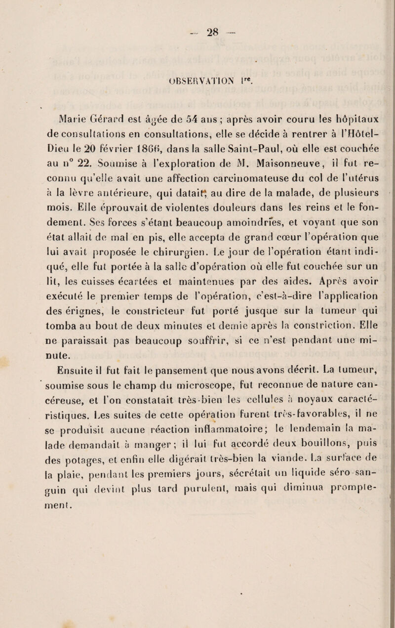 OBSERVATION ire. Marie Gérard est âgée de 54 ans ; après avoir couru les hôpitaux de consultations en consultations, elle se décide à rentrer à l’Hôtel— Dieu le 20 février 1860, dans la salle Saint-Paul, où elle est couchée au n° 22. Soumise à l’exploration de M. Maisonneuve, il fut re¬ connu qu elle avait une affection carcinomateuse du col de l’utérus à la lèvre antérieure, qui datait^ au dire de la malade, de plusieurs mois. Elle éprouvait de violentes douleurs dans les reins et le fon¬ dement. Ses forces s’étant beaucoup amoindrfes, et voyant que son état allait de mai en pis, elle accepta de grand cœur l’opération que lui avait proposée le chirurgien. Le jour de l’opération étant indi¬ qué, elle fut portée à la salie d’opération où elle fut couchée sur un lit, les cuisses écartées et maintenues par des aides. Après avoir exécuté le premier temps de l’opération, c’est-à-dire l’application des érignes, le constricteur fut porté jusque sur la tumeur qui tomba au bout de deux minutes et demie après la constriction. Elle ne paraissait pas beaucoup souffrir, si ce n’est pendant une mi¬ nute. Ensuite il fut fait le pansement que nous avons décrit. La tumeur, soumise sous le champ du microscope, fut reconnue de nature can¬ céreuse, et I on constatait très-bien les cellules à noyaux caracté¬ ristiques. Les suites de cette opération furent très*favorables, il ne se produisit aucune réaction inflammatoire; le lendemain la ma¬ lade demandait à manger; il lui fut accordé deux bouillons, puis des potages, et enfin elle digérait très-bien la viande. La surface de la plaie, pendant les premiers jours, sécrétait un liquide séro san¬ guin qui devint plus tard purulent, mais qui diminua prompte¬ ment.