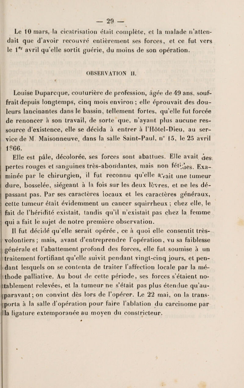 Le 10 mars, la cicatrisation était complète, et la malade n’atten¬ dait que d’avoir recouvré entièrement ses forces, et ce fut vers le 1er avril qu elle sortit guérie, du moins de son opération. OBSERVATION II. Louise Duparcque, couturière de profession, âgée de 49 ans, souf¬ frait depuis longtemps, cinq mois environ; elle éprouvait des dou¬ leurs lancinantes dans le bassin, tellement fortes, qu’elle fut forcée de renoncer à son travail, de sorte que, n’ayant plus aucune res¬ source d’existence, elle se décida à entrer à l’Hôtel-Dieu, au ser¬ vice de M Maisonneuve, dans la salle Saint-Paul, n° 15, le 25 avril 1866. Elle est pâle, décolorée, ses forces sont abattues. Elle avait âes- pertes rouges et sanguines très-abondantes, mais non fét^jes> Exa¬ minée par le chirurgien, il fut reconnu qu elle avait une tumeur dure, bosselée, siégeant à la fois sur les deux lèvres, et ne les dé¬ passant pas. Par ses caractères iocaux et les caractères généraux, cette tumeur était évidemment un cancer squirrheux ; chez elle, le fait de l’héridité existait, tandis qu’il n’existait pas chez la femme qui a fait le sujet de notre première observation. 11 fut décidé qu’elle serait opérée, ce à quoi elle consentit très- i volontiers; mais, avant d’entreprendre l’opération, vu sa faiblesse générale et l’abattement profond des forces, elle fut soumise à un Il traitement fortifiant qu’elle suivit pendant vingt-cinq jours, et pen- idant lesquels on se contenta de traiter l’affection locale par la mé¬ thode palliative. Au bout de cette période, ses forces s’étaient no¬ tablement relevées, et la tumeur ne s’était pas plus étendue qu’au- paravant;on convint dès lors de l’opérer. Le 22 mai, on la trans¬ porta à la salle d’opération pour faire l’ablation du carcinome par la ligature extemporanée au moyen du constricteur. \