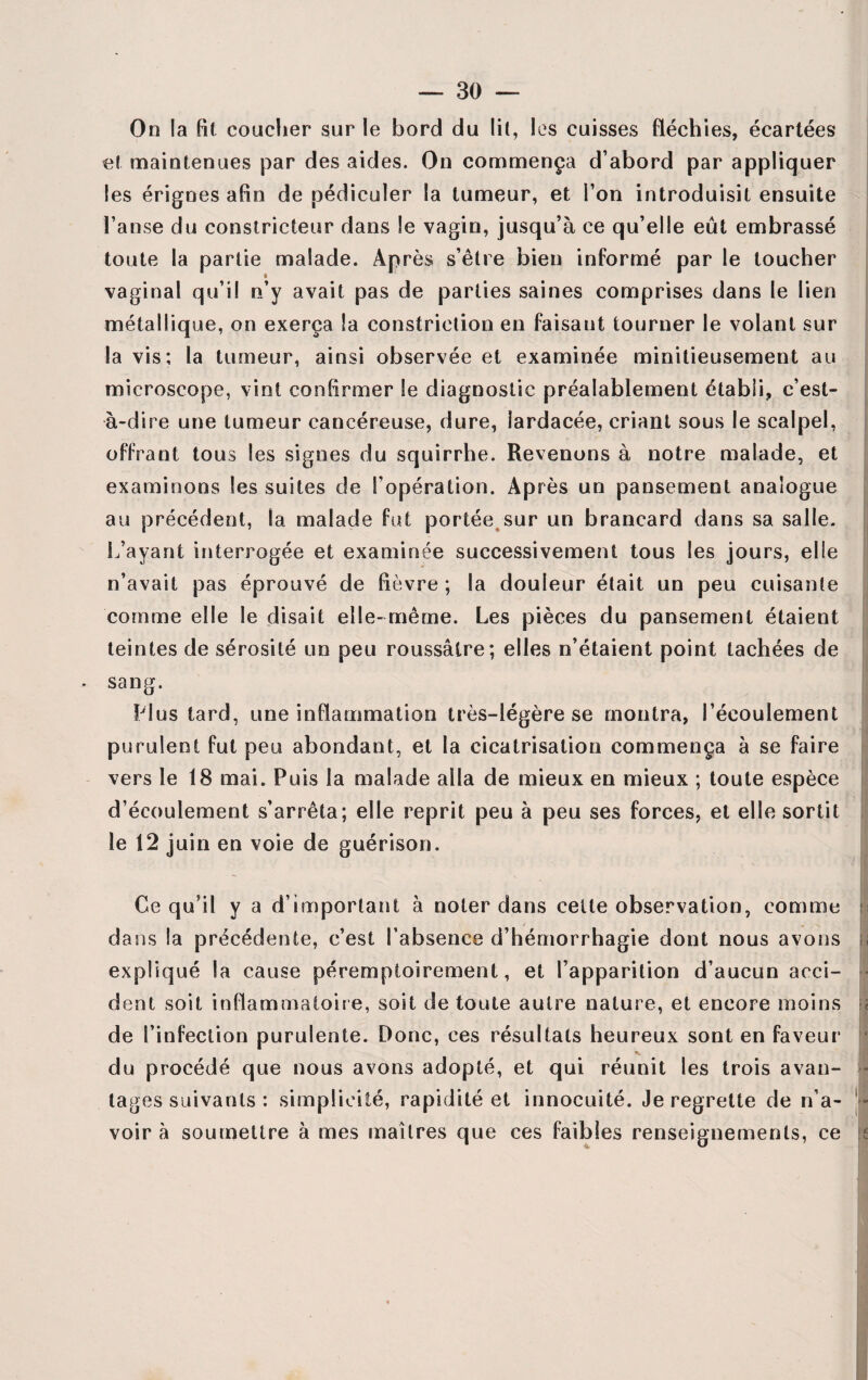 On la fit coucher sur le bord du lit, les cuisses fléchies, écartées et maintenues par des aides. On commença d’abord par appliquer les érignes afin de pédicuïer la tumeur, et l’on introduisit ensuite l’anse du constricteur dans le vagin, jusqu’à ce qu’elle eût embrassé toute la partie malade. Après s’être bien informé par le toucher vaginal qu’il n’y avait pas de parties saines comprises dans le lien métallique, on exerça la constrietion en faisaut tourner le volant sur la vis; la tumeur, ainsi observée et examinée minitieusement au microscope, vint confirmer le diagnostic préalablement établi, c’est- à-dire une tumeur cancéreuse, dure, lardacée, criant sous le scalpel, offrant tous les signes du squirrhe. Revenons à notre malade, et examinons les suites de l’opération. Après un pansement analogue au précédent, la malade fut portée sur un brancard dans sa salle. L’ayant interrogée et examinée successivement tous les jours, elle n’avait pas éprouvé de fièvre ; la douleur était un peu cuisante comme elle le disait elle-même. Les pièces du pansement étaient teintes de sérosité un peu roussâlre; elles n’étaient point tachées de . sang. Plus tard, une inflammation très-légère se montra, l’écoulement purulent fut peu abondant, et la cicatrisation commença à se faire vers le 18 mai. Puis la malade alla de mieux en mieux ; toute espèce d’écoulement s’arrêta; elle reprit peu à peu ses forces, et elle sortit le 12 juin en voie de guérison. ' Ce qu’il y a d’important à noter dans cette observation, comme dans la précédente, c’est l’absence d’hémorrhagie dont nous avons expliqué la cause péremptoirement, et l’apparition d’aucun acci¬ dent soit inflammatoire, soit de toute autre nature, et encore moins de l’infection purulente. Donc, ces résultats heureux sont en faveur n. du procédé que nous avons adopté, et qui réunit les trois avan- - tages suivants : simplicité, rapidité et innocuité. Je regrette de n’a- ' - voir à soumettre à mes maîtres que ces faibles renseignements, ce WJ