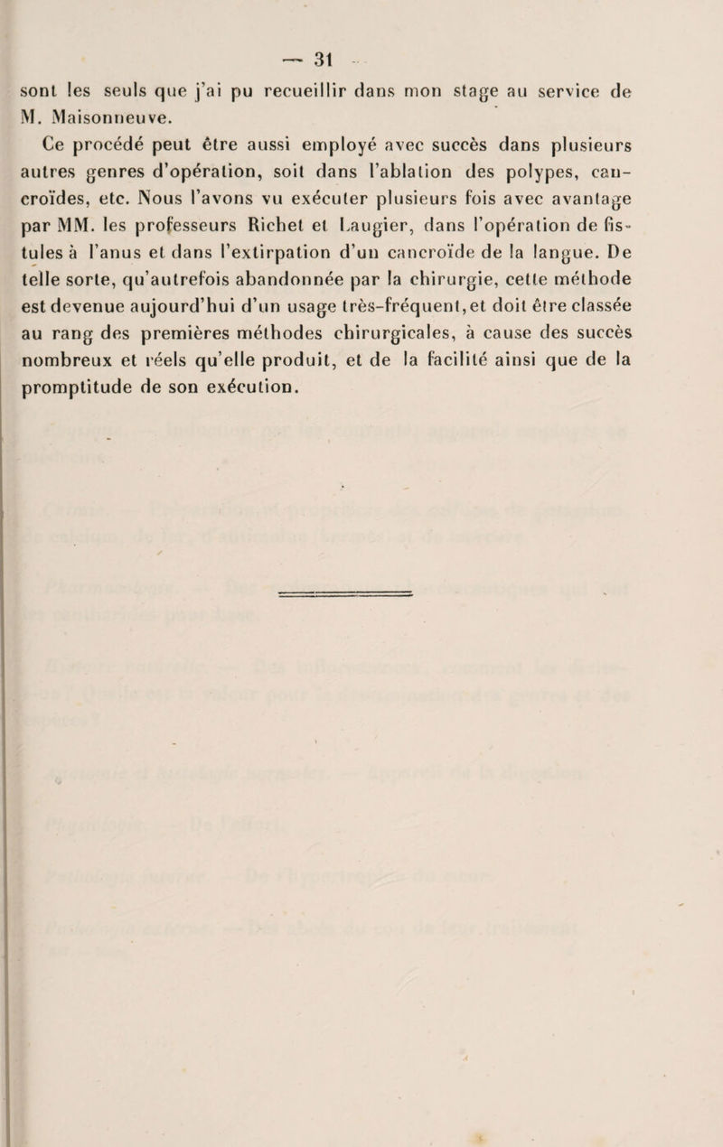 sont les seuls que j’ai pu recueillir dans mon stage au service de M. M aisonneuve. Ce procédé peut être aussi employé avec succès dans plusieurs autres genres d’opération, soit dans l’ablation des polypes, can- croïdes, etc. Nous l’avons vu exécuter plusieurs fois avec avantage par MM. les professeurs Richet et Laugier, dans l’opération de fis¬ tules à l’anus et dans l’extirpation d’un cancroïde de la langue. De telle sorte, qu’autrefois abandonnée par la chirurgie, cette méthode est devenue aujourd’hui d’un usage très-fréquent,et doit être classée au rang des premières méthodes chirurgicales, à cause des succès nombreux et réels qu elle produit, et de la facilité ainsi que de la promptitude de son exécution.