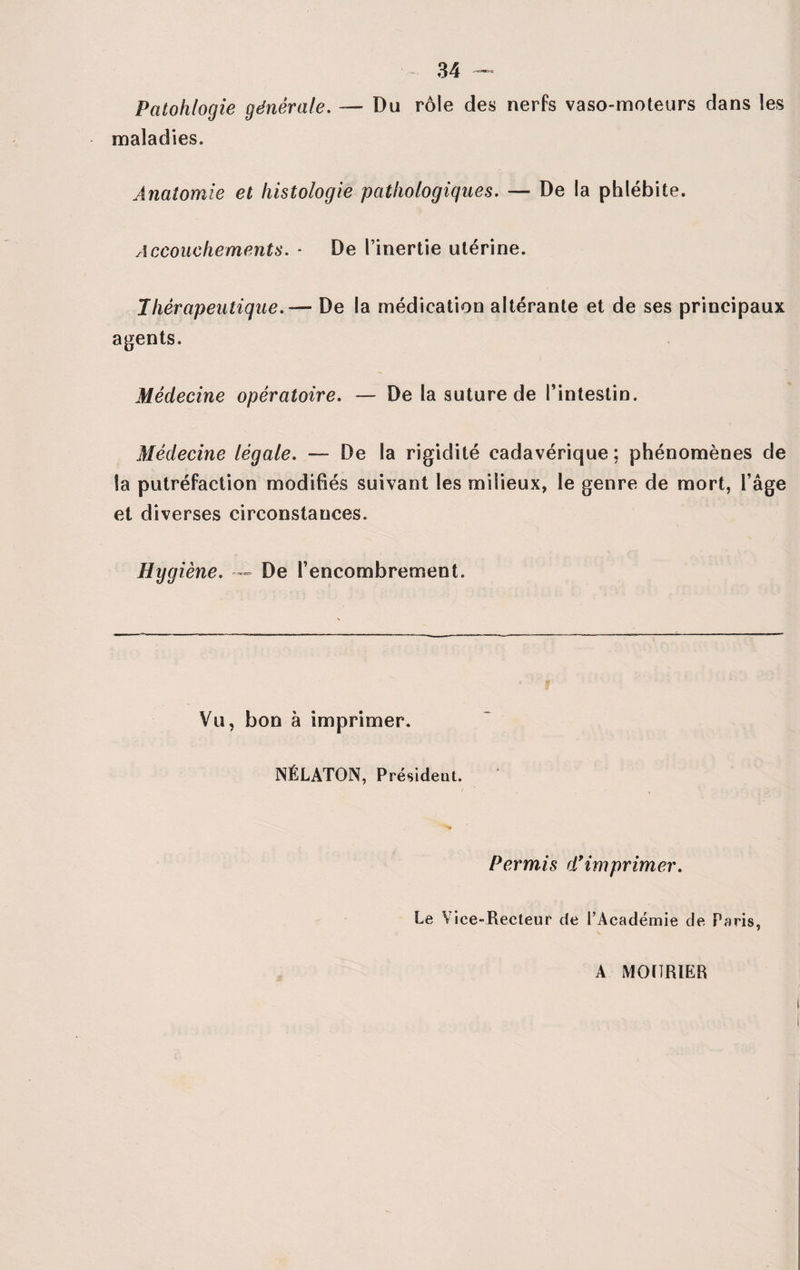 Patohlogie générale. — Du rôle des nerfs vaso-moteurs dans les maladies. Anatomie et histologie pathologiques. — De la phlébite. Accouchements. - De l’inertie utérine. Thérapeutique.— De la médication altérante et de ses principaux agents. Médecine opératoire. — De la suture de l’intestin. Médecine légale. — De la rigidité cadavérique ; phénomènes de la putréfaction modifiés suivant les milieux, le genre de mort, l’âge et diverses circonstances. Hygiène. — De l’encombrement. Vu, bon à imprimer. NÉLATON, Président. N Permis d’imprimer. Le Viee»Recteur de l’Académie de Paris, A MOHRIER