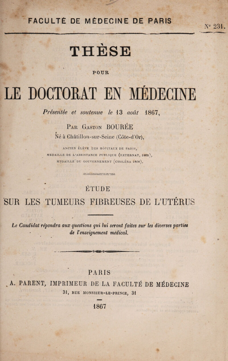 FACULTÉ DE MÉDECINE DE PARIS THESE POUR LE DOCTORAT EN MÉDECINE Présentée et soutenue le 13 août 1867, Par Gaston BOURÉE Né à Châtillon-sur-Seine (Côte-d’Or), , ANCIEN ÉLÈVE DES HÔPITAUX DE PARTS, MEDAILLE DE L’ASSISTANCE PUBLIQUE (EXTERNAT, 186&É MEDAILLE DU GOUVERNEMENT (CHOLERA 1866). ÉTUDE SUR LES TUMEURS FIBREUSES DE L’UTÉRUS Le Candidat répondra aux questions qui lui seront faites sur les diverses parties de ïenseignement médical. PARIS . A. PARENT, IMPRIMEUR DE LA FACULTÉ DE MÉDECINE 31, RUE MONSIEUR-LE-PRINCE, 31 N« 231. * 1867