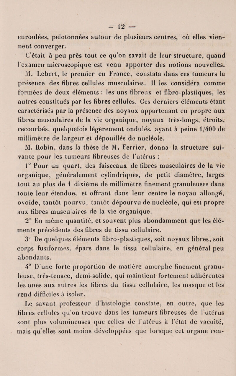 enroulées, pelotonnées autour de plusieurs centres, où elles vien¬ nent converger. C’était à peu près tout ce qu’on savait de leur structure, quand l’examen microscopique est venu apporter des notions nouvelles. M. Lebert, le premier en France, constata dans ces tumeurs la présence des fibres cellules musculaires. Il les considéra comme formées de deux éléments : les uns fibreux et fibro-plastiques, les autres constitués par les fibres cellules. Ces derniers éléments étant caractérisés par la présence des noyaux appartenant en propre aux fibres musculaires de la vie organique, noyaux très-longs, étroits, recourbés, quelquefois légèrement ondulés, ayant à peine 1/400 de millimètre de largeur et dépouillés de nucléole. M. Robin, dans la thèse de M. Ferrier, donna la structure sui¬ vante pour les tumeurs fibreuses de l’utérus : i° Pour un quart, des faisceaux de fibres musculaires de la vie organique, généralement cylindriques, de petit diamètre, larges tout au plus de 1 dixième de millimètre finement granuleuses dans toute leur étendue, et offrant dans leur centre le noyau allongé, ovoïde, tantôt pourvu, tantôt dépourvu de nucléole, qui est propre aux fibres musculaires de la vie organique. 2° En même quantité, et souvent plus abondamment que les élé¬ ments précédents des fibres de tissu cellulaire. 3° De quelques éléments fibro- plastiques, soit noyaux libres, soit corps fusiformes, épars dans le tissu cellulaire, en général peu abondants. 4° D’une forte proportion de matière amorphe finement granu¬ leuse, très-tenace, demi-solide, qui maintient fortement adhérentes les unes aux autres les fibres du tissu cellulaire, les masque et les rend difficiles à isoler. Le savant professeur d’histologie constate, en outre, que les fibres cellules qu’on trouve dans les tumeurs fibreuses de l’utérus sont plus volumineuses que celles de Futérus à l’état de vacuité, mais qu elles sont moins développées que lorsque cet organe ren-