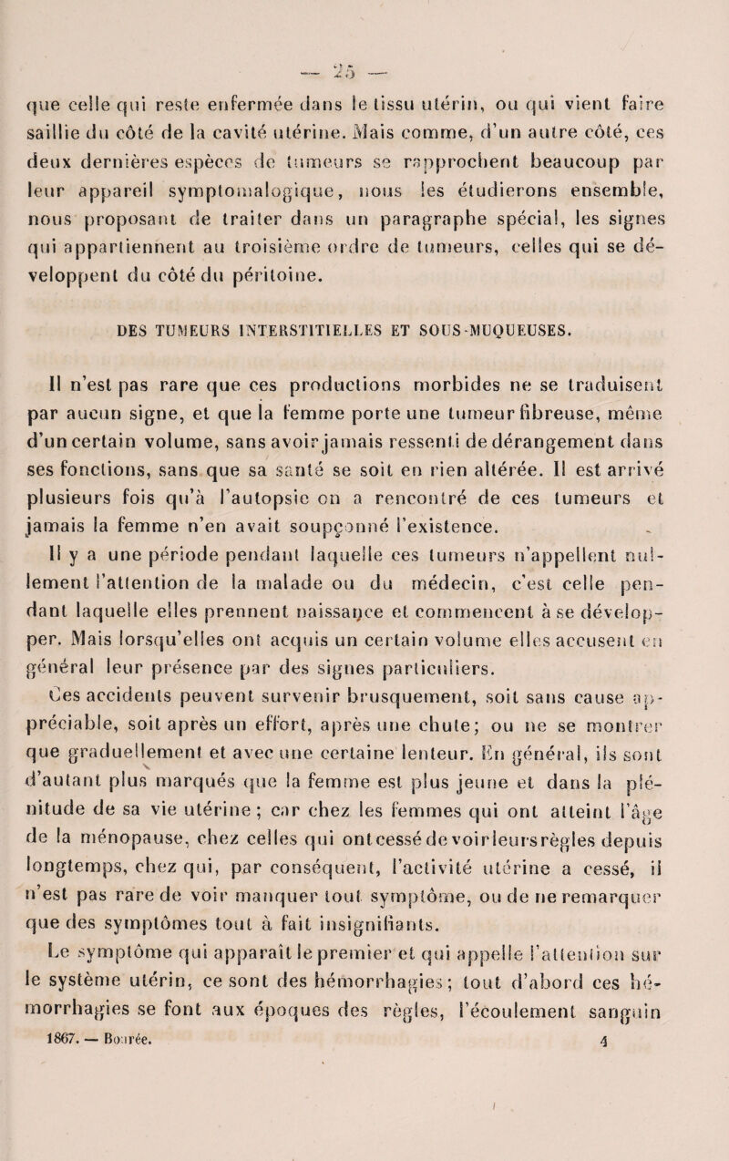 X, rj que celle qui reste enfermée dans le tissu utérin, ou qui vient faire saillie du côté de la cavité utérine. Mais comme, d’un autre côté, ces deux dernières espèces de tumeurs se rapprochent beaucoup par leur appareil symptomalogique, nous les étudierons ensemble, nous proposant de traiter dans un paragraphe spécial, les signes qui appartiennent au troisième ordre de tumeurs, celles qui se dé¬ veloppent du côté du péritoine. DES TUMEURS INTERSTITIELLES ET SOUS-MUQUEUSES. Il n’est pas rare que ces productions morbides ne se traduisent par aucun signe, et que la femme porte une tumeur fibreuse, même d’un certain volume, sans avoir jamais ressenti de dérangement dans ses fonctions, sans que sa santé se soit en rien altérée. Il est arrivé plusieurs fois qu’à l’autopsie on a rencontré de ces tumeurs et jamais la femme n’en avait soupçonné l’existence. Il y a une période pendant laquelle ces tumeurs n’appellent nul¬ lement l’attention de Sa malade ou du médecin, c’est celle pen¬ dant laquelle elles prennent naissance et commencent à se dévelop¬ per, Mais lorsqu’elles ont acquis un certain volume elles accusent en général leur présence par des signes particuliers. Ces accidents peuvent survenir brusquement, soit sans cause ap¬ préciable, soit après un effort, après une chute; ou ne se montrer que graduellement et avec une certaine lenteur. En général, ils sont d’autant plus marqués que la femme est plus jeune et dans la plé¬ nitude de sa vie utérine; car chez les femmes qui ont atteint l’âge de la ménopause, chez celles qui ont cessé de voir leurs règles depuis longtemps, chez qui, par conséquent, l’activité utérine a cessé, il n’est pas rare de voir manquer tout symptôme, ou de ne remarques’ que des symptômes tout à fait insignifiants. Le symptôme qui apparaît le premier et qui appelle l’attention sur le système utérin, ce sont des hémorrhagies; tout d’abord ces hé¬ morrhagies se font aux époques des règles, l’écoulement sanguin 1867. — Bo:irée. 4 i