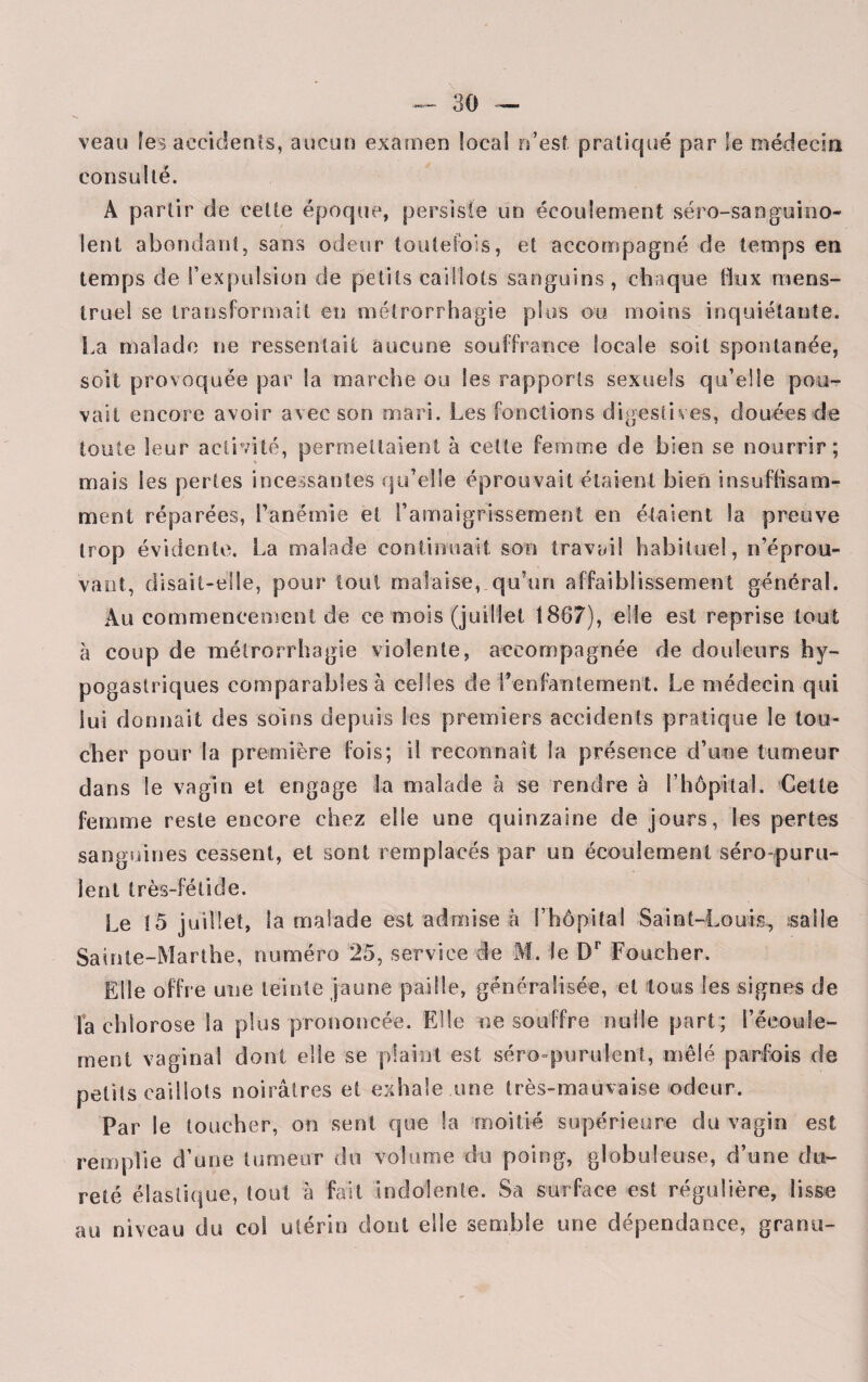 veau les accidents, aucun examen local n’est pratiqué par le médecin consulté. A partir de cette époque, persiste un écoulement séro-sanguino- lent abondant, sans odeur toutefois, et accompagné de temps en temps de l’expulsion de petits caillots sanguins, chaque flux mens¬ truel se transformait en métrorrhagie plus ou moins inquiétante. La malade ne ressentait aucune souffrance locale soit spontanée, soit provoquée par la marche ou les rapports sexuels qu’elle pou¬ vait encore avoir avec son mari. Les fonctions digestives, douées de toute leur activité, permettaient à cette femme de bien se nourrir; mais les pertes incessantes qu’elle éprouvait étaient bien insuffisam¬ ment réparées, l’anémie et l’amaigrissement en étaient la preuve trop évidente. La malade continuait son travail habituel, n’éprou¬ vant, disait-elle, pour tout malaise, qu’un affaiblissement général. Au commencement de ce mois (juillet 1887), elle est reprise tout à coup de métrorrhagie violente, accompagnée de douleurs hy¬ pogastriques comparables à celles de l’enfantement. Le médecin qui lui donnait des soins depuis les premiers accidents pratique le tou¬ cher pour la première fois; il reconnaît la présence d’une tumeur dans le vagin et engage la malade à se rendre à l’hôpital. Celte femme reste encore chez elle une quinzaine de jours, les pertes sanguines cessent, et sont remplacés par un écoulement séro puru- lent très-fétide. Le 15 juillet, la malade est admise à l’hôpital Saint-Louis, salle Sainte-Marthe, numéro 25, service de M. le Dr Foueher. Elle offre une teinte jaune paille, généralisée, et tous les signes de la chlorose la plus prononcée. Elle ne souffre nulle part ; i’éeoule- meni vaginal dont elle se plaint est séro purulent, mêlé parfois de petits caillots noirâtres et exhale une très-mauvaise odeur. Par le toucher, on sent que la moitié supérieure du vagin est remplie d’une tumeur du volume du poing, globuleuse, d’une du¬ reté élastique, tout à fait indolente. Sa surface est régulière, lisse au niveau du col utérin dont elle semble une dépendance, grenu-