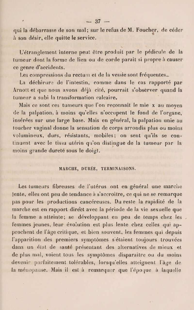 qui la débarrasse de son mal; sur le refus de M. Foucher, de céder à son désir, elle quitte le service. >s L'étranglement interne peut être produit par le pédicule de la tumeur dont la forme de lien ou de corde parait si propre à causer ce genre d’accidents. Les compressions du rectum et de la vessie sont fréquentes.. La déchirure de l’intestin, comme dans le cas rapporté par Arnolt et que nous avons déjà cité, pourrait s’observer quand la tumeur a subi la transformation calcaire. Mais ce sont ces tumeurs que l’on reconnaît le mie x au moyen de la palpation, à moins qu’elles n’occupent le fond de l’organe, insérées sur une large base. Mais en général, la palpation unie au toucher vaginal donne la sensation de corps arrondis plus ou moins volumineux, durs, résistants, mobiles; on sent qu’ils se con¬ tinuent avec le tissu utérin qu’on distingue de la tumeur par la moins grande dureté sous le doigt. MARCHE, DURÉE, TERMINAISONS. Les tumeurs fibreuses de l’utérus ont en général une marche lente, elles ont peu de tendance à s’accroître,, ce qui ne se remarque pas pour les productions cancéreuses. Du reste la rapidité de la marche est en rapport direct avec la période de la vie sexuelle que la femme a atteinte; se développant en peu de temps chez les femmes jeunes, leur évolution est plus lente chez celles qui ap¬ prochent de l’âge critique, et bien souvent, les femmes qui depuis l’apparition des premiers symptômes sétaient toujours trouvées dans un état de santé présentant des alternatives de mieux et de plus mal, voient tous les symptômes disparaître ou du moins devenir parfaitement tolérables, lorsqu’elles atteignent l’âge de la ménopause. Mais il est à remarquer que l’époque à laquelle