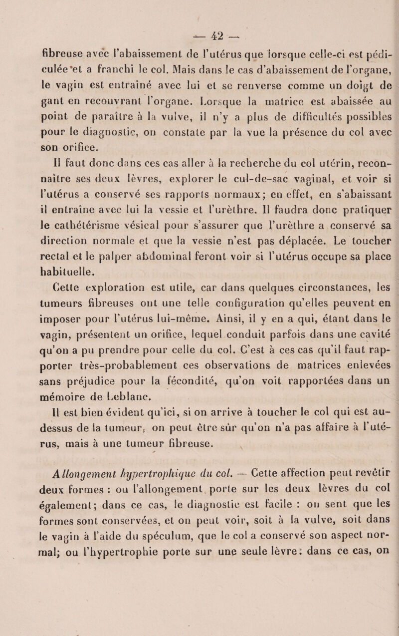 fibreuse avec rabaissement (Je l’utérus que lorsque celle-ci est pédi- culée'et a franchi le col. Mais dans le cas d’abaissement de l’organe, le vagin est entraîné avec lui et se renverse comme un doigt de gant en recouvrant l’organe. Lorsque la matrice est abaissée au point de paraître à la vulve, il n’y a plus de difficultés possibles pour le diagnostic, on constate par la vue la présence du col avec son orifice. Il faut donc dans ces cas aller à la recherche du col utérin, recon¬ naître ses deux lèvres, explorer le cul-de-sac vaginal, et voir si l’utérus a conservé ses rapports normaux; en effet, en s’abaissant il entraîne avec lui la vessie et l’urèthre. 11 faudra donc pratiquer le cathétérisme vésical pour s’assurer que l’urèthre a conservé sa direction normale et que la vessie n’est pas déplacée. Le toucher rectal et le palper abdominal feront voir si l’utérus occupe sa place habituelle. Cette exploration est utile, car dans quelques circonstances, les tumeurs fibreuses ont une telle configuration qu’elles peuvent en imposer pour l’utérus lui-même. Ainsi, il y en a qui, étant dans le vagin, présentent un orifice, lequel conduit parfois dans une cavité qu’on a pu prendre pour celle du col. C’est à ces cas qu’il faut rap¬ porter très-probablement ces observations de matrices enlevées sans préjudice pour la fécondité, qu’on voit rapportées dans un mémoire de Leblanc. Il est bien évident qu’ici, si on arrive à toucher le col qui est au- dessus de la tumeur, on peut être sur qu’on n’a pas affaire à l’uté¬ rus, mais à une tumeur fibreuse. * Allongement hypertrophique du col. — Cette affection peut revêtir deux formes: ou l’allongement porte sur les deux lèvres du col également; dans ce cas, le diagnostic, est facile : on sent que les formes sont conservées, et on peut voir, soit à Sa vulve, soit dans le vagin à l’aide du spéculum, que le col a conservé son aspect nor¬ mal; ou l’hypertrophie porte sur une seule lèvre: dans ce cas, on