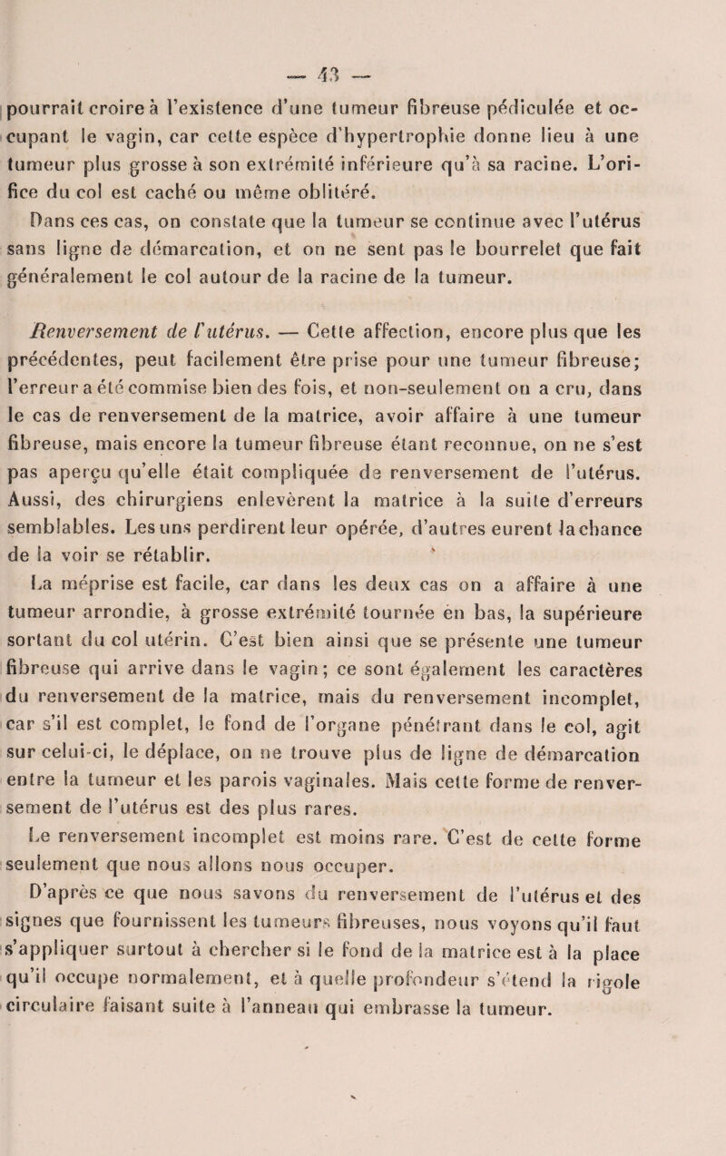pourrait croire à l’existence d’une tumeur fibreuse pédiculée et oc¬ cupant le vagin, car cette espèce d’hypertrophie donne lieu à une tumeur plus grosse à son extrémité inférieure qu’à sa racine. L’ori¬ fice du col est caché ou même oblitéré. Dans ces cas, on constate que la tumeur se continue avec l’utérus sans ligne de démarcation, et oo ne sent pas le bourrelet que fait généralement le col autour de Sa racine de la tumeur. ■ . 'b Renversement de /’utérus. — Cette affection, encore plus que les précédentes, peut facilement être prise pour une tumeur fibreuse; l’erreur a été commise bien des fois, et non-seulement on a cru, dans le cas de renversement de la matrice, avoir affaire à une tumeur fibreuse, mais encore la tumeur fibreuse étant reconnue, on ne s’est pas aperçu qu’elle était compliquée de renversement de l’utérus. Aussi, des chirurgiens enlevèrent la matrice à la suite d’erreurs semblables. Les uns perdirent leur opérée, d’autres eurent lachance de la voir se rétablir. La méprise est facile, car dans les deux cas on a affaire à une tumeur arrondie, à grosse extrémité tournée en bas, Sa supérieure sortant du col utérin. C’est bien ainsi que se présente une tumeur fibreuse qui arrive dans le vagin; ce sont également les caractères du renversement de la matrice, mais du renversement incomplet, car s’il est complet, le fond de l’organe pénétrant dans le col, agit sur celui-ci, le déplace, on ne trouve plus de ligne de démarcation entre la tumeur et les parois vaginales. Mais cette forme de renver¬ sement de l’utérus est des plus rares. Le renversement incomplet est moins rare. C’est de cette forme seulement que nous allons nous occuper. D’après ce que nous savons du renversement de l’utérus et des signes que fournissent les tumeurs fibreuses, nous voyons qu’il faut s’appliquer surtout à chercher si le fond de la matrice est à la place qu’il occupe normalement, et à quelle profondeur s’étend la rigole circulaire faisant suite à l’anneau qui embrasse la tumeur.