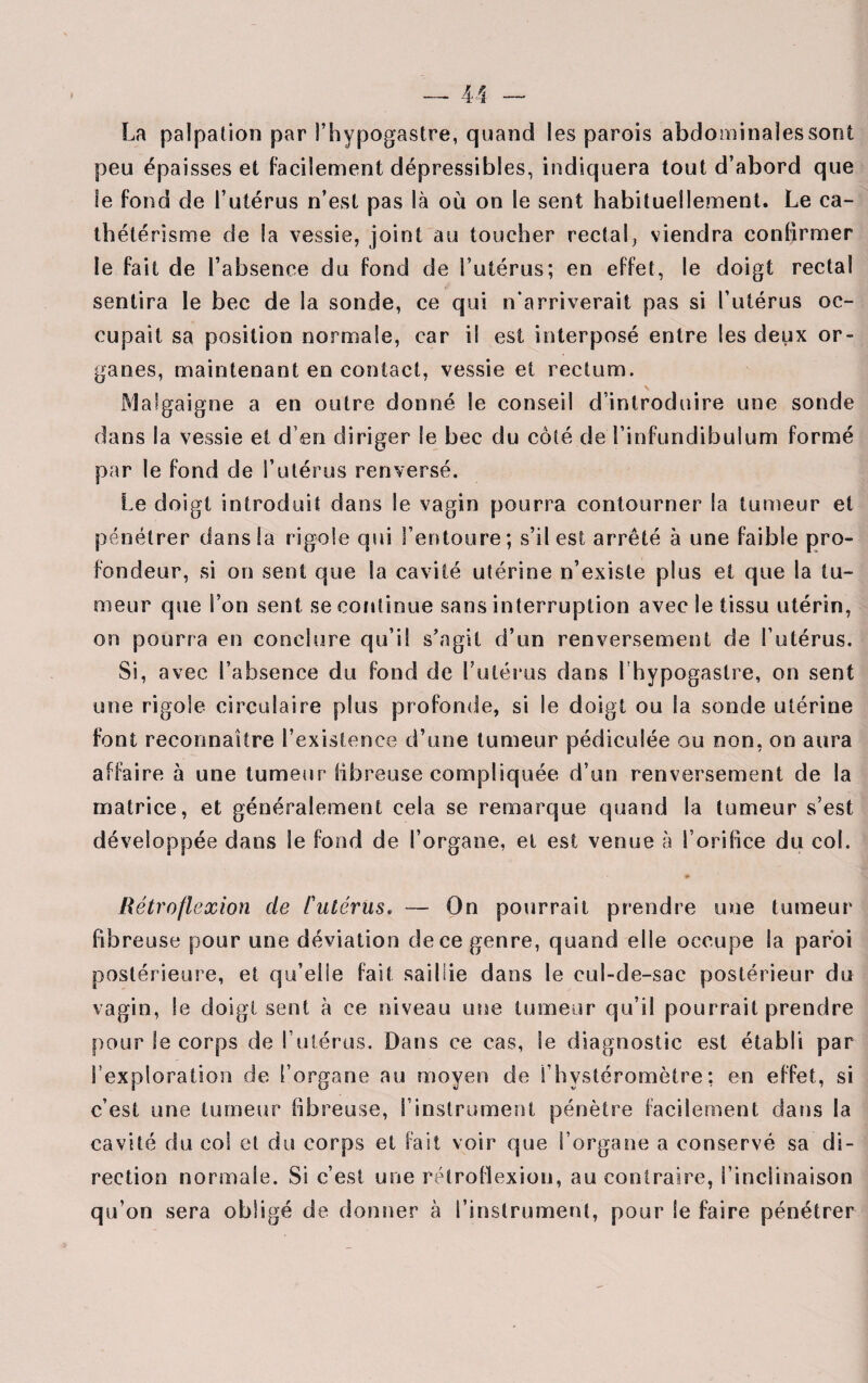 La palpation par l’hypogastre, quand les parois abdominales sont peu épaisses et facilement dépressibles, indiquera tout d’abord que le fond de l’utérus n’est pas là ou on le sent habituellement. Le ca¬ thétérisme de la vessie, joint au toucher rectal, viendra confirmer le fait de l’absence du fond de l’utérus; en effet, le doigt rectal sentira le bec de la sonde, ce qui n'arriverait pas si l’utérus oc¬ cupait sa position normale, car i! est interposé entre les deux or¬ ganes, maintenant en contact, vessie et rectum. Malgaigne a en outre donné le conseil d’introduire une sonde dans la vessie et d en diriger le bec du côté de Tinfundibulum formé par le fond de l’utérus renversé. Le doigt introduit dans le vagin pourra contourner la tumeur et pénétrer dans la rigole qui l’entoure; s’il est arrêté à une faible pro¬ fondeur, si on sent que la cavité utérine n’existe plus et que la tu¬ meur que l’on sent se continue sans interruption avec le tissu utérin, on pourra en conclure qu’il s’agit d’un renversement de i’ütérus. Si, avec l’absence du fond de l’utérus dans l’hypogaslre, on sent une rigole circulaire plus profonde, si le doigt ou la sonde utérine font reconnaître l’existence d’une tumeur pédicuîée ou non, on aura affaire à une tumeur fibreuse compliquée d’un renversement de la matrice, et généralement cela se remarque quand la tumeur s’est développée dans le fond de l’organe, et est venue à l’orifice du col. Rétroflexion de Futérus. — On pourrait prendre une tumeur fibreuse pour une déviation de ce genre, quand elle occupe la paroi postérieure, et qu’elle fait saillie dans le cul-de-sac postérieur du vagin, le doigt sent à ce niveau une tumeur qu’il pourrait prendre pour le corps de l’utérus. Dans ce cas, Se diagnostic est établi par l’exploration de l’organe au moyen de Thystéromètre; en effet, si c’est une tumeur fibreuse, l’instrument pénètre facilement dans la cavité du col et du corps et fait voir que l’organe a conservé sa di¬ rection normale. Si c’est une rétroflexion, au contraire, l’inclinaison qu’on sera obligé de donner à l’instrument, pour le faire pénétrer