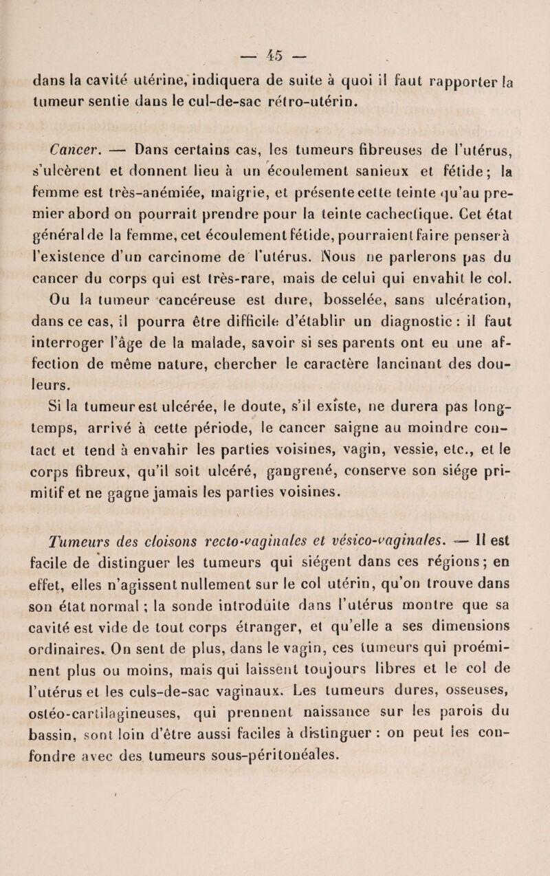 dans la cavité utérine, indiquera de suite à quoi il faut rapporter la tumeur sentie dans le cul-de-sac rétro-utérin. Cancer. — Dans certains cas, les tumeurs fibreuses de l’utérus, r s’ulcèrent et donnent lieu à un écoulement sanieux et fétide; la femme est très-anémiée, maigrie, et présente cette teinte qu’au pre¬ mier abord on pourrait prendre pour la teinte cachectique. Cet état général de la femme, cet écoulement fétide, pourraient faire pensera l’existence d’un carcinome de l’utérus. Nous ne parlerons pas du cancer du corps qui est très-rare, mais de celui qui envahit le col. Ou la tumeur cancéreuse est dure, bosselée, sans ulcération, dans ce cas, il pourra être difficile d’établir un diagnostic : il faut interroger l’âge de la malade, savoir si ses parents ont eu une af¬ fection de même nature, chercher le caractère lancinant des dou¬ leurs. Si la tumeur est ulcérée, le doute, s’il existe, ne durera pas long¬ temps, arrivé à cette période, le cancer saigne au moindre con¬ tact et tend à envahir les parties voisines, vagin, vessie, etc., et le corps fibreux, qu’il soit ulcéré, gangrené, conserve son siège pri¬ mitif et ne gagne jamais les parties voisines. Tumeurs des cloisons recto-vaginales et vésico-vaginales. — Il est facile de distinguer les tumeurs qui siègent dans ces régions; en effet, elles n’agissent nullement sur le col utérin, qu’on trouve dans son état normal; la sonde introduite dans l’utérus montre que sa cavité est vide de tout corps étranger, et qu’elle a ses dimensions ordinaires. On sent de plus, dans le vagin, ces tumeurs qui proémi¬ nent plus ou moins, mais qui laissent toujours libres et le col de l’utérus et les culs-de-sac vaginaux. Les tumeurs dures, osseuses, ostéo-cartilagineuses, qui prennent naissance sur les parois du bassin, sont loin d’être aussi faciles à distinguer : on peut les con¬ fondre avec des tumeurs sous-péritonéales. «