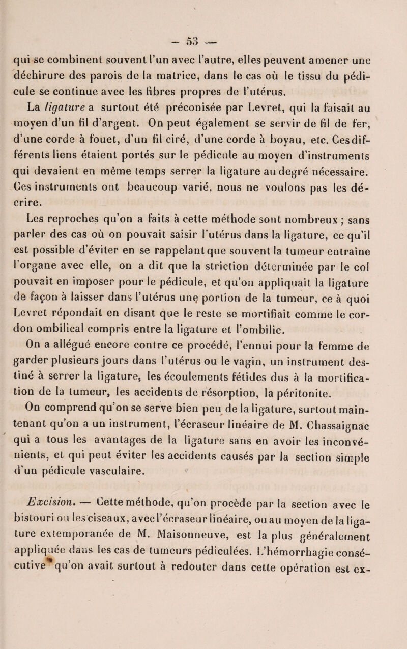 qui se combinent souvent l’un avec l’autre, elles peuvent amener une déchirure des parois de la matrice, dans le cas où le tissu du pédi¬ cule se continue avec les libres propres de l’utérus. La ligature a surtout été préconisée par Levret, qui la faisait au moyen d’un fil d’argent. On peut également se servir de fil de fer, d’une corde à fouet, d’un fil ciré, d’une corde à boyau, etc. Ces dif¬ férents liens étaient portés sur le pédicule au moyen d’instruments qui devaient en même temps serrer la ligature au degré nécessaire. Ces instruments ont beaucoup varié, nous ne voulons pas les dé¬ crire. Les reproches qu’on a faits à cette méthode sont nombreux ; sans parler des cas où on pouvait saisir l’utérus dans la ligature, ce qu’il est possible d’éviter en se rappelant que souvent la tumeur entraîne 1 organe avec elle, on a dit que la striction déterminée par le col pouvait en imposer pour le pédicule, et qu’on appliquait la ligature de façon à laisser dans l’utérus unç portion de la tumeur, ce à quoi Levret répondait en disant que le reste se mortifiait comme le cor¬ don ombilical compris entre la ligature et l’ombilic. On a allégué encore contre ce procédé, l’ennui pour la femme de garder plusieurs jours dans l’utérus ou le vagin, un instrument des¬ tiné à serrer la ligature, les écoulements fétides dus à la mortifica¬ tion de la tumeur, les accidents de résorption, la péritonite. On comprend qu’on se serve bien peu de la ligature, surtout main¬ tenant qu’on a un instrument, l’écraseur linéaire de M. Chassaignac qui a tous les avantages de la ligature sans en avoir les inconvé¬ nients, et qui peut éviter les accidents causés par la section simple d’un pédicule vasculaire. Excision. — Cette méthode, qu’on procède par la section avec le bistouri ou les ciseaux, avec Péoraseur linéaire, ou au moyen de la liga¬ ture extemporanée de M. Maisonneuve, est la plus généralement appliquée dans les cas de tumeurs pédiculées. L’hémorrhagie consé¬ cutive qu’on avait surtout à redouter dans cette opération est ex-