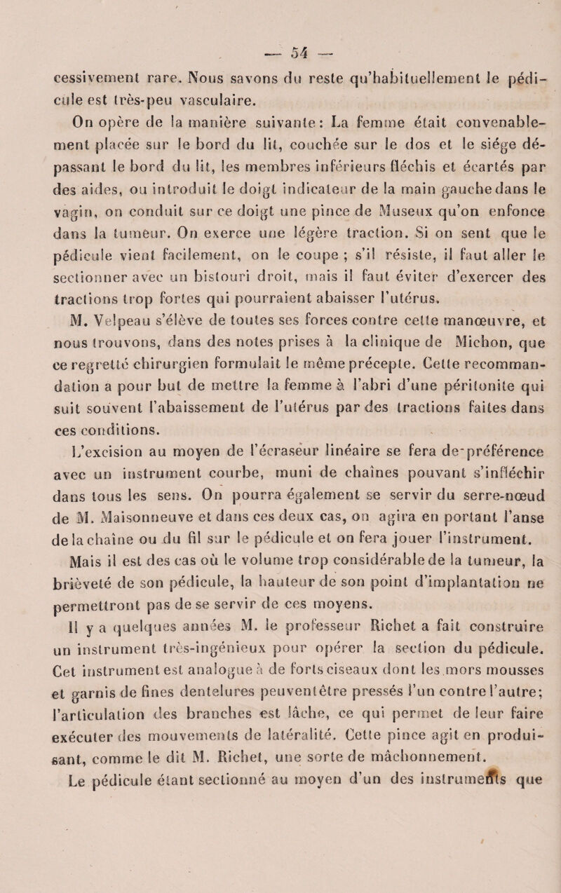 eessivement rare. Nous savons du reste qu’habituellement le pédi¬ cule est très-peu vasculaire. On opère de la manière suivante: La femme était convenable¬ ment placée sur le bord du lit, couchée sur te dos et le siège dé¬ passant le bord du lit, les membres inférieurs fléchis et écartés par des aides, ou introduit le doigt indicateur de la main gauche dans le vagin, on conduit sur ce doigt une pince de Museux qu’on enfonce dans la tumeur. On exerce une légère traction. Si on sent que le pédicule vient facilement, on le coupe ; s’il résiste, il faut aller le sectionner avec un bistouri droit, mais il faut éviter d’exercer des tractions trop fortes qui pourraient abaisser Tutérus. M. Velpeau s’élève de toutes ses forces contre cette manœuvre, et nous trouvons, clans des notes prises à la clinique de Michon, que ce regretté chirurgien formulait le même précepte. Cette recomman¬ dation a pour but de mettre la femme à l’abri d’une péritonite qui suit souvent l’abaissement de l’utérus parties tractions faites dans ces conditions. L’excision au moyen de l’écrasëur linéaire se fera depréférence avec un instrument courbe, muni de chaînes pouvant s’infléchir dans tous les sens. On pourra également se servir du serre-nœud de M. Maisonneuve et dans ces deux cas, on agira en portant l’anse de la chaîne ou du fil sur le pédicule et on fera jouer l’instrument. Mais il est des cas où le volume trop considérable de la tumeur, la brièveté de son pédicule, la hauteur de son point d’implantation ne permettront pas de se servir de ces moyens. 11 y a quelques années M. le professeur Richet a fait construire un instrument très-ingénieux pour opérer la section du pédicule. Cet instrument est analogue à de forts ciseaux dont les.mors mousses et garnis de fines dentelures peuvent être pressés l’un contre l’autre; l’articulation des branches -est lâche, ce qui permet de leur faire exécuter des mouvements de latéralité. Cette pince agit en produi¬ sant, comme le dit M. Richet, une sorte de mâchonnement. Le pédicule étant sectionné au moyen d’un des iustrumedts que