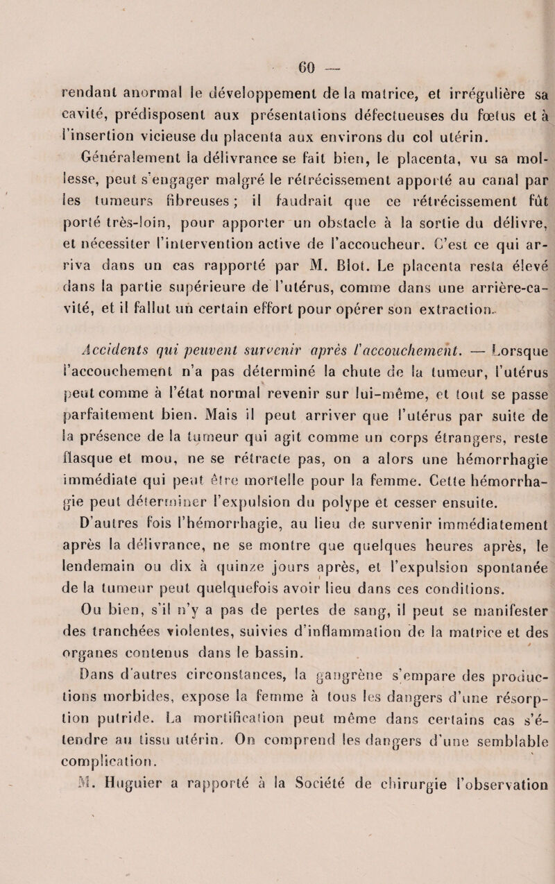 rendant anormal le développement de la matrice, et irrégulière sa cavité, prédisposent aux présentations défectueuses du fœtus et à l’insertion vicieuse du placenta aux environs du col utérin. Généralement ia délivrance se fait bien, le placenta, vu sa mol¬ lesse, peut s’engager malgré le rétrécissement apporté au canal par les tumeurs Fibreuses ; il faudrait que ce rétrécissement fût porté très-loin, pour apporter un obstacle à la sortie du délivre, et nécessiter l’intervention active de l’accoucheur. C’est ce qui ar¬ riva dans un cas rapporté par M. Blot. Le placenta resta élevé dans la partie supérieure de l’utérus, comme dans une arrière-ca¬ vité, et il fallut un certain effort pour opérer son extraction. Accidents qui peuvent survenir après f accouchement. — Lorsque l’accouchement n’a pas déterminé la chute de la tumeur, l’utérus peut comme à l’état normal revenir sur lui-même, et fout se passe parfaitement bien. Mais il peut arriver que l’utérus par suite de la présence de Sa tumeur qui agit comme un corps étrangers, reste flasque et mou, ne se rétracte pas, on a alors une hémorrhagie immédiate qui peut être mortelle pour la femme. Cette hémorrha¬ gie peut déterminer l’expulsion du polype et cesser ensuite. D’autres fois l’hémorrhagie, au lieu de survenir immédiatement après la délivrance, ne se montre que quelques heures après, le lendemain ou dix à quinze jours après, et l’expulsion spontanée de la tumeur peut quelquefois avoir lieu dans ces conditions. Ou bien, s’il n’y a pas de perles de sang, il peut se manifester des tranchées violentes, suivies d’inflammation de ia matrice et des organes contenus dans le bassin. Dans d'autres circonstances, la gangrène s’empare des produc¬ tions morbides, expose Sa femme à tous Ses dangers d’une résorp¬ tion putride. La mortihcaiion peut même dans certains cas s’é¬ tendre au tissu utérin, Oo comprend les dangers d’une semblable complication. M. Huguier a rapporté à la Société de chirurgie l’observation