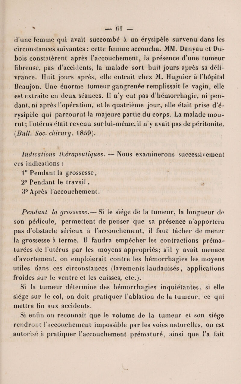 d’une femme qui avait succombé h un érysipèle survenu dans les circonstances suivantes : cette femme accoucha. MM. Danyau et Du¬ bois constatèrent après l’accouchement,, la présence d’une tumeur fibreuse, pas d’accidents, la malade sort huit jours après sa déli¬ vrance. Huit jours après, elle entrait chez M. Huguier à l’hôpital Beaujon. Une énorme tumeur gangrenée remplissait le vagin, elle est extraite en deux séances. Il n’y eut pas d’hémorrhagie, ni pen¬ dant, ni après l’opération, et le quatrième jour, elle était prise d’é¬ rysipèle qui parcourut la majeure partie du corps. La malade mou¬ rut ; l'utérus était revenu sur lui-même, il n’y avait pas de péritonite. (Bull. Soc. chirurg. 1859). Indications thérapeutiques. — Nous examinerons successivement ces indications : 1° Pendant la grossesse, 2° Pendant le travail , * 3° Après l’accouchement. Pendant la grossesse.— Si le siège de la tumeur, la longueur de son pédicule, permettent de penser que sa présence n’apportera pas d’obstacle sérieux à l’accouchement, il faut tâcher de mener la grossesse à terme. Il faudra empêcher les contractions préma¬ turées de l’utérus par les moyens appropriés; s’il y avait menace d’avortement, on emploierait contre les hémorrhagies les moyens utiles dans ces circonstances (lavements laudanisés, applications froides sur le ventre et les cuisses, etc.). Si la tumeur détermine des hémorrhagies inquiétantes, si elle siège sur le col, on doit pratiquer l’ablation de la tumeur, ce qui mettra tin aux accidents. Si enfin on reconnaît que le volume de la tumeur et son siège rendront l’accouchement impossible par les voies naturelles, on est autorisé à pratiquer l’accouchement prématuré, ainsi que l’a fait