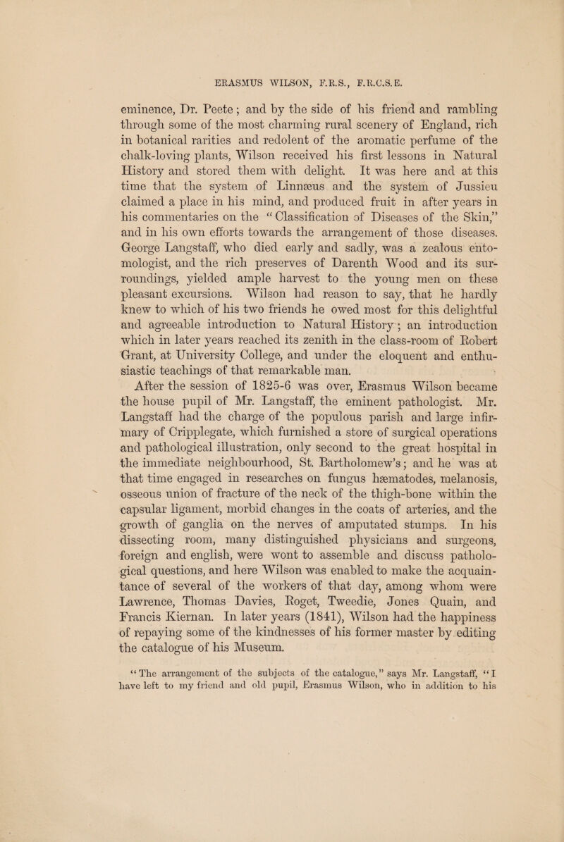 eminence, Dr. Peete; and by the side of his friend and rambling through some of the most charming rural scenery of England, rich in botanical rarities and redolent of the aromatic perfume of the chalk-loving plants, Wilson received his first lessons in ISTatural History and stored them with delight. It was here and at this time that the system of Linnaeus and the system of Jussieu claimed a place in his mind, and produced fruit in after years in his commentaries on the Classification of Diseases of the Skin,” and in his own efforts towards the arrangement of those diseases. George Langstaff, who died early and sadly, was a zealous ento¬ mologist, and the rich preserves of Darenth Wood and its sur¬ roundings, yielded ample harvest to the young men on these pleasant excursions. Wilson had reason to say, that he hardly knew to which of his two friends he owed most for this delightful and agreeable introduction to Natural History ; an introduction which in later years reached its zenith in the class-room of Eobert Grant, at University College, and under the eloquent and enthu¬ siastic teachings of that remarkable man. After the session of 1825-6 was over, Erasmus Wilson became the house pupil of Mr. Langstaff, the eminent pathologist. Mr. Langstaff had the charge of the populous parish and large infir¬ mary of Cripplegate, which furnished a store of surgical operations and pathological illustration, only second to the great hospital in the immediate neighbourhood, St. Bartholomew’s; and he was at that time engaged in researches on fungus hsematodes, melanosis, osseous union of fracture of the neck of the thigh-bone within the capsular ligament, morbid changes in the coats of arteries, and the growth of ganglia on the nerves of amputated stumps. In his dissecting room, many distinguished physicians and surgeons, foreign and english, were wont to assemble and discuss patholo¬ gical questions, and here Wilson was enabled to make the acquain¬ tance of several of the workers of that day, among whom were Lawrence, Thomas Davies, Eoget, Tweedie, Jones Quain, and Francis Kiernan. In later years (1841), Wilson had the happiness of repaying some of the kindnesses of his former master by editing the catalogue of his Museum. “The arrangement of the subjects of the catalogue,” says Mr. Langstaff, “I have left to my friend and old pupil, Erasmus Wilson, who in addition to his