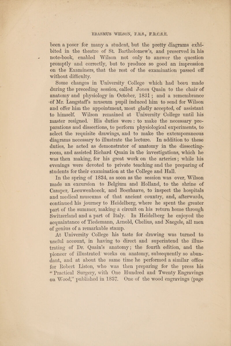 been a poser for many a student, but the pretty diagrams exhi¬ bited in the theatre of St. Bartholomew’s, and preserved in his note-book, enabled Wilson not only to answer the question promptly and correctly, but to produce so good an impression on the Examiners, that the rest of the examination passed off without difficulty. Some changes in University College which had been made during the preceding session, called Jones Quain to the chair of anatomy and physiology in October, 1831 ; and a remembrance ■of Mr. Langstaffs museum pupil induced him to send for Wilson and offer him the appointment, most gladly accepted, of assistant to himself. Wilson remained at University College until his master resigned. His duties wer^e : to make the necessary pre¬ parations and dissections, to perform physiological experiments, to select the requisite drawings, and to make the extemporaneous diagrams necessary to illustrate the lecture. In addition to these duties, he acted as demonstrator of anatomy in the dissecting- room, and assisted Eichard Quain in the investigations, which he was then making, for his great work on the arteries; while his evenings were devoted to private teaching and the preparing of students for their examination at the College and Hall. In the spring of 1834, as soon as the session was over, Wilson made an excursion to Belgium and Holland, to the shrine of Camper, Leeuwenhoeck, and Boerhaave, to inspect the hospitals and medical museums of that ancient country, and, afterwards, continued his journey to Heidelberg, where he spent the greater part of the summer, making a circuit on his return home through Switzerland and a part of Italy. In Heidelberg he enjoyed the acquaintance of Tiedemann, Arnold, Chelius, and Haegele, all men of genius of a remarkable stamp. At University College his taste for drawing was turned to useful account, in having to direct and superintend the illus¬ trating of Dr. Quain’s anatomy; the fourth edition, and the pioneer of illustrated works on anatomy, subsequently so abun¬ dant, and at about the same time he performed a similar office for Eobert Liston, who was then preparing for the press his Practical Surgery, with One Hundred and Twenty Engravings on Wood,” published in 1837. One of the wood engravings (page