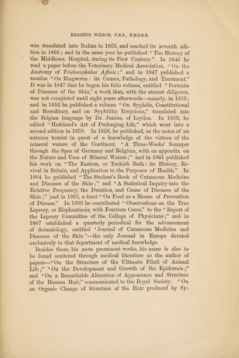 was translated into Italian in 1855, and reached its seventh edi¬ tion in 1866 ; and in the same year he published “ The History of the Middlesex Hospital, during its First Century.” In 1846 he read a paper before the Veterinary Medical Association, “ On the Anatomy of Trichocephalus Affinisand in 1847 published a treatise '' On Eingworm : its Causes, Pathology, and Treatment.” It was in 1847 that he began his folio volume, entitled Portraits of Diseases of the Skin,” a work that, with the utmost diligence, was not completed until eight years afterwards—namely, in 1855 ; and in 1852 he published a volume ‘' On Syphilis, Constitutional and Hereditary, and on Syphilitic Eruptions,” translated into the Belgian language by Dr. Junius, of Leyden. In 1853, he edited  Hufeland’s Art of Prolonging Life,” which went into a second edition in 1859. In 1858, he published, as the notes of an autumn tourist in quest of a knowledge of the virtues of the mineral waters of the Continent, A Three-Weeks’ Scamper through the Spas of Germany and Belgium, with an appendix on the hfature and Uses of Mineral Waters and in 1861 published his work on  The Eastern, or Turkish Bath: its History, Ee- vival in Britain, and Application to the Purposes of Health.” In 1864 he published The Student’s Book of Cutaneous Medicine and Diseases of the Skin;” and “A Statistical Inquiry'into the Eelative Frequency, the Duration, and Cause of Diseases of the Skin And in 1865, a tract  On Food as a Means of Prevention, of Disease.” In 1866 he contributed  Observations on the True Leprosy, or Elephantiasis, with Fourteen Cases,” to the  Eeport of the Leprosy Committee of the College of Physicians;” and in 1867 established a quarterly periodical for the advancement of dermatology, entitled ‘ Journal of Cutaneous Medicine and Diseases of the Skin ”—the only Journal in Europe devoted exclusively to that department of medical knowledge. Besides these, his more prominent works, his name is also to be found scattered through medical literature as the author of papers—On the Structure of the Ultimate Fibril of Animal Life;” On the Development and Growth of the Epidermis;” and  On a Eemarkable Alteration of Appearance and Structure of the Human Hair,” communicated to the Eoyal Society.  On an Organic Change of Structure of the Hair produced by Sy-