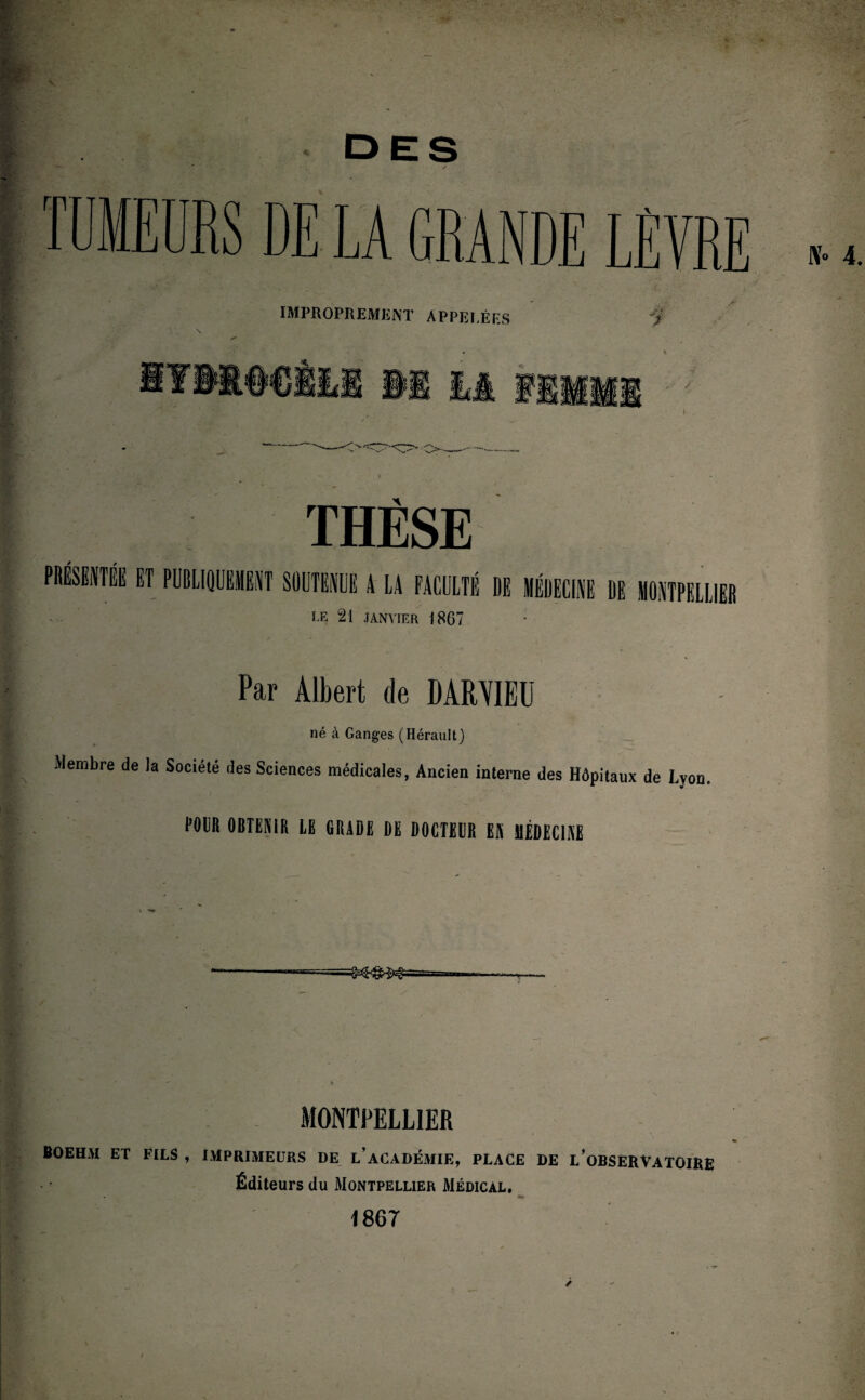 DES / THÈSE ET PUBLIQUEMENT SOUTENUE A LA FACULTÉ DE MÉDECINE DE MONTPELLIER LE 21 JANVIER 1867 Par Albert de DAMIEU né à Ganges (Hérault) Membre de la Société des Sciences médicales, Ancien interne des Hôpitaux de Lyon. POUR OBTENIR LE GRADE DE DOCTEUR EN MÉDECINE *- 1 / MONTPELLIER fiOEHAI ET FILS , IMPRIMEURS DE L’ACADÉMIE, PLACE DE L’OBSERVATOIRE Éditeurs du Montpellier Médical. 1867 >