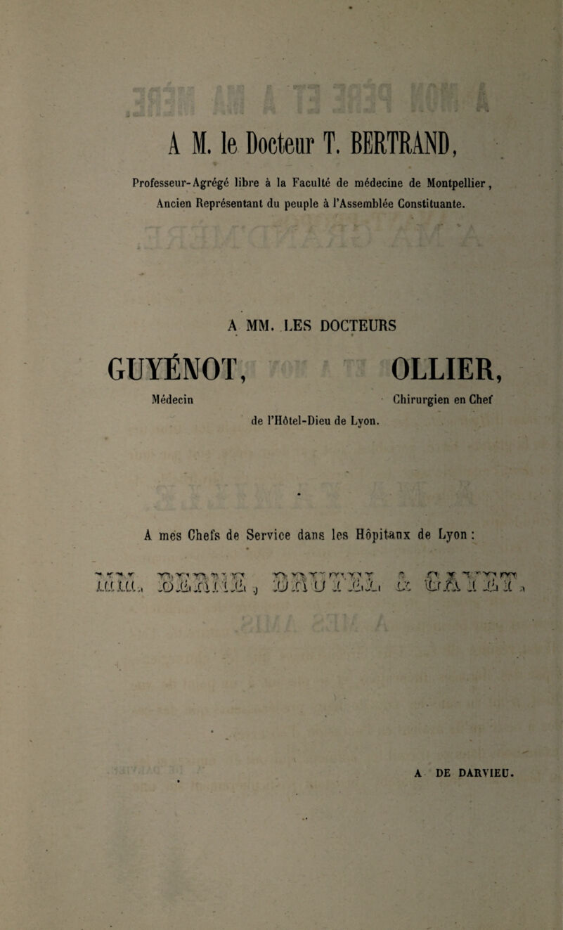 A M. le Docteur T. BERTRAND, Professeur-Agrégé libre à la Faculté de médecine de Montpellier, Ancien Représentant du peuple à l’Assemblée Constituante. ( A MM. LES DOCTEURS • t GUYÉNOT Médecin OLLIER, • Chirurgien en Chef de l’Hôtel-Dieu de Lyon. À mes Chefs de Service dans les Hôpitaux de Lyon : V •V'ïx -v-. YTt ïam, yy- > > y ~ rv ’i Y 'i t '.ü fi U J. n -O' y y r-yy ryy. x;c tu f \ t ' r'ii Vf ï •