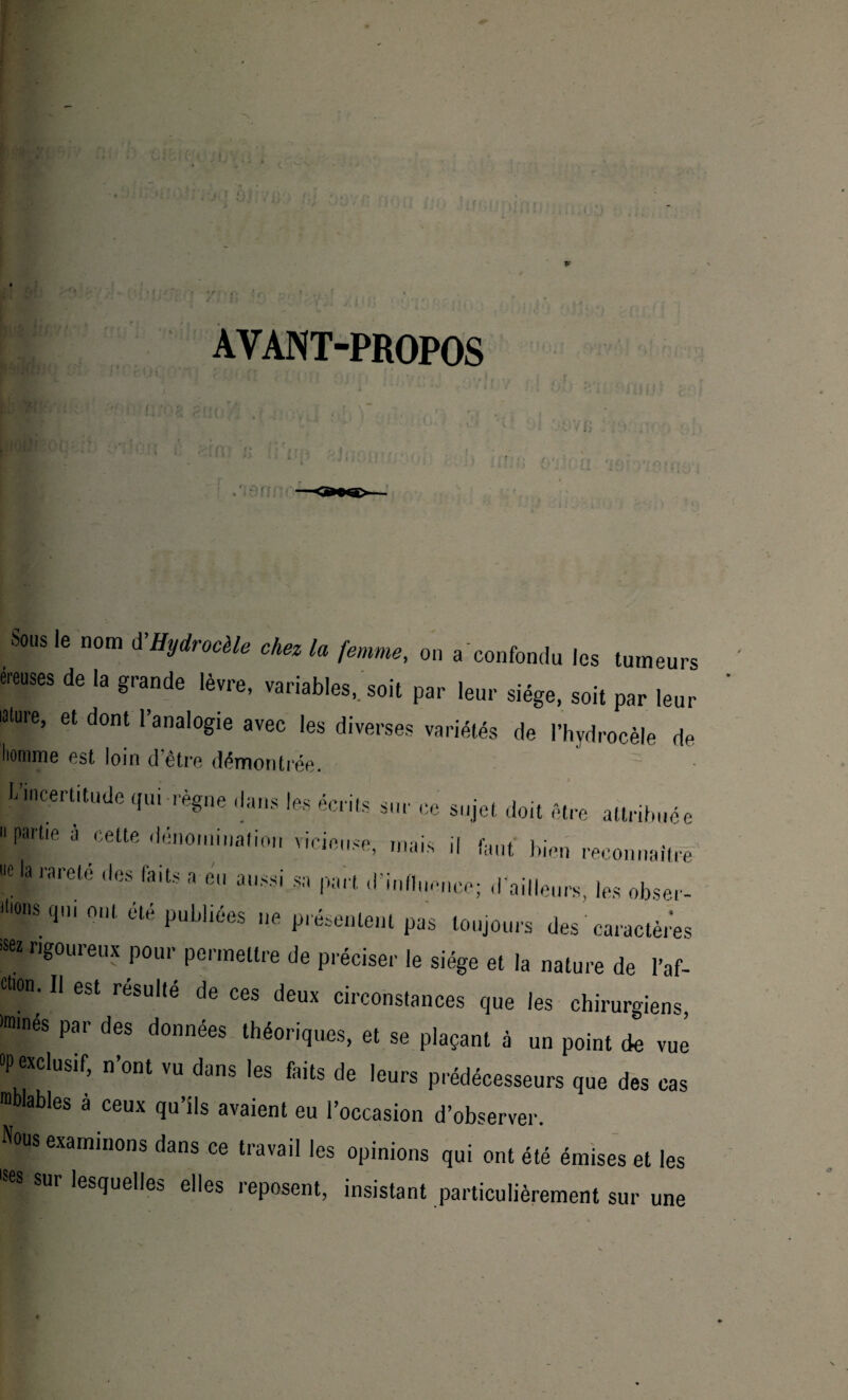 AVANT-PROPOS I Q ,'ieiu Sous le nom A’Hydrocèle chez la femme, on «'confondu les turneu ereuses de la grande lèvre, variables, soit par leur siège, soit par lei ûlure, et dont l’analogie avec les diverses variétés de l’hydrocèle r homme est loin d’être démontrée. L’incertitude qui règne dans les écrits sur ce sujet doit être attribué «lie à cette dénomination vicieuse, mais il faut bien reconnaît,' 'a rareté f,6S faits a fi » part d’influence; d’ailleurs, les obse, liions (pu ont été publiées ne présentent pas toujours des caractère « rigoureux pour permettre de préciser le siège et la nature de l’af dion. Il est resuite de ces deux circonstances que les chirurgiens «nués par des données théoriques, et se plaçant à un point de vu op exclusif, n’ont vu dans les faits de leurs prédécesseurs que des ea nblables a ceux qu’ils avaient eu l’occasion d’observer. Nous examinons dans ce travail les opinions qui ont été émises et le; |Bpur lesquelles elles reposent, insistant particulièrement sur une