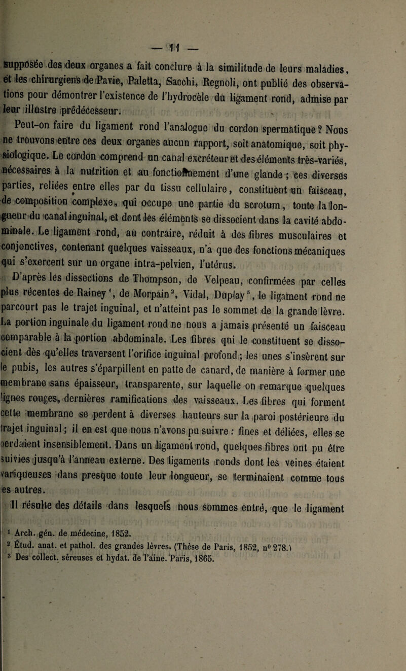 supposée des deux organes a fait conclure à la similitude de leurs maladies, ët les chirurgiens derPavie, Paletla, Sacchi, Regnoli, ont publié des observa¬ tions pour démontrer 1 existence de l’hydrocèle du ligament rond, admise par leur illustre «prédécesseur. Peut-on faire du ligament rond l’analogue du cordon spermatique ? Nous ne trouvons entre ces deux organes aucun rapport, soit anatomique, soit phy¬ siologique. Le cordon comprend un canal excréteur et des éléments très-variés, nécessaires à la nutrition et au fonctionnement d’une glande ; ces diverses parties, reliées entre elles par du tissu cellulaire, constituent un faisceau, de composition complexe* iqui occupe une partie du scrotum , toute la lon¬ gueur du canal inguinal, et dont les éléments se dissocient dans la cavité abdo¬ minale. Le ligament rond, au contraire, réduit à des fibres musculaires et conjonctives, contenant quelques vaisseaux, n’a que des fonctions mécaniques qui s’exercent sur un organe intra-pelvien, l’utérus. D’après les dissections de Thompson, de Velpeau, confirmées par celles plus récentes de Rainey \ de Morpain1 2 3, Vidal, Duplay5, le ligament rond ne parcourt pas le trajet inguinal, et n’atteint pas le sommet de la grande lèvre. La portion inguinale du ligament rond ne nous a jamais présenté un faisceau comparable à la portion abdominale. Les fibres qui le constituent se disso¬ cient dès qu’elles traversent l’orifice inguinal profond ; les unes s’insèrent sur le pubis, les autres s’éparpillent en patte de canard, de manière à former une membrane sans épaisseur, transparente, sur laquelle on remarque quelques lignes rouges, dernières ramifications des vaisseaux. Les fibres qui forment cette membrane se perdent à diverses hauteurs sur la paroi postérieure du Irajet inguinal ; il en est que nous n’avons pu suivre : fines et déliées, elles se perdaient insensiblement. Dans un ligament rond, quelques fibres ont pu être suivies jusqu’à l’anneau externe. Des [ligaments ronds dont les veines étaient variqueuses dans presque toute leur longueur, se terminaient comme tous es autres. . 11 résulte des détails dans lesquels nous sommes entré, que le ligament 1 Arch. gén. de médecine, 1852. 2 Étud. anat. et pathol. des grandes lèvres. (Thèse de Paris, 1852, n°278.'> 3 Des collect. séreuses et hydat. de Taine. Paris, 1865.