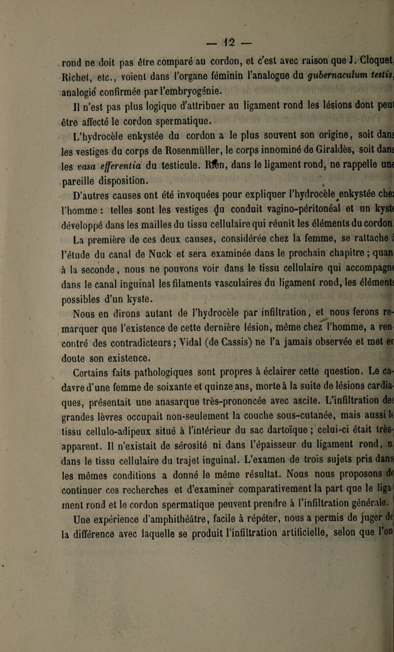 rond ne doit pas être comparé au cordon, et cest avec raison que J. Cloque! Richet, etc., voient dans l'organe féminin l'analogue du gubernaculum testis, analogie confirmée par l’embryogénie. Il n’est pas plus logique d’attribuer au ligament rond les lésions dont peui être affecté le cordon spermatique. L’hydrocèle enkystée du cordon a le plus souvent son origine, soit dans les vestiges du corps de Rosenmüller, le corps innominé de Giraldès, soit dans les vasa efferentia du testicule. Rtën, dans le ligament rond, ne rappelle une pareille disposition. D’autres causes ont été invoquées pour expliquer l’hydrocèle ^enkystée che; l’homme : telles sont les vestiges <Ju conduit vagino-péritonéal et un kyst( développé dans les mailles du tissu cellulaire qui réunit les éléments du cordon La première de ces deux causes, considérée chez la femme, se rattache l l’étude du canal de Nuck et sera examinée dans le prochain chapitre ; quan à la seconde, nous ne pouvons voir dans le tissu cellulaire qui accompagm dans le canal inguinal les filaments vasculaires du ligament rond, les élément! \ possibles d’un kyste. Nous en dirons autant de l’hydrocèle par infiltration, et nous ferons re¬ marquer que l’existence de cette dernière lésion, même chez l’homme, a ren contré des contradicteurs ; Vidal (de Cassis) ne l’a jamais observée et met er doute son existence. Certains faits pathologiques sont propres à éclairer cette question. Le ca¬ davre d’une femme de soixante et quinze ans, morte à la suite de lésions cardia¬ ques, présentait une anasarque très-prononcée avec ascite. L’infiltration def grandes lèvres occupait non-seulement la couche sous-cutanée, mais aussi k tissu cellulo-adipeux situé à l’intérieur du sac dartoïque ; celui-ci était très- apparent. Il n’existait de sérosité ni dans l’épaisseur du ligament rond, n dans le tissu cellulaire du trajet inguinal. L’examen de trois sujets pris dans les mêmes conditions a donné le même résultat. Nous nous proposons de continuer ces recherches et d’examiner comparativement la part que le liga¬ ment rond et le cordon spermatique peuvent prendre à l’infiltration générale. Une expérience d’amphithéâtre, facile à répéter, nous a permis de juger de la différence avec laquelle se produit l’infiltration artificielle, selon que l’on