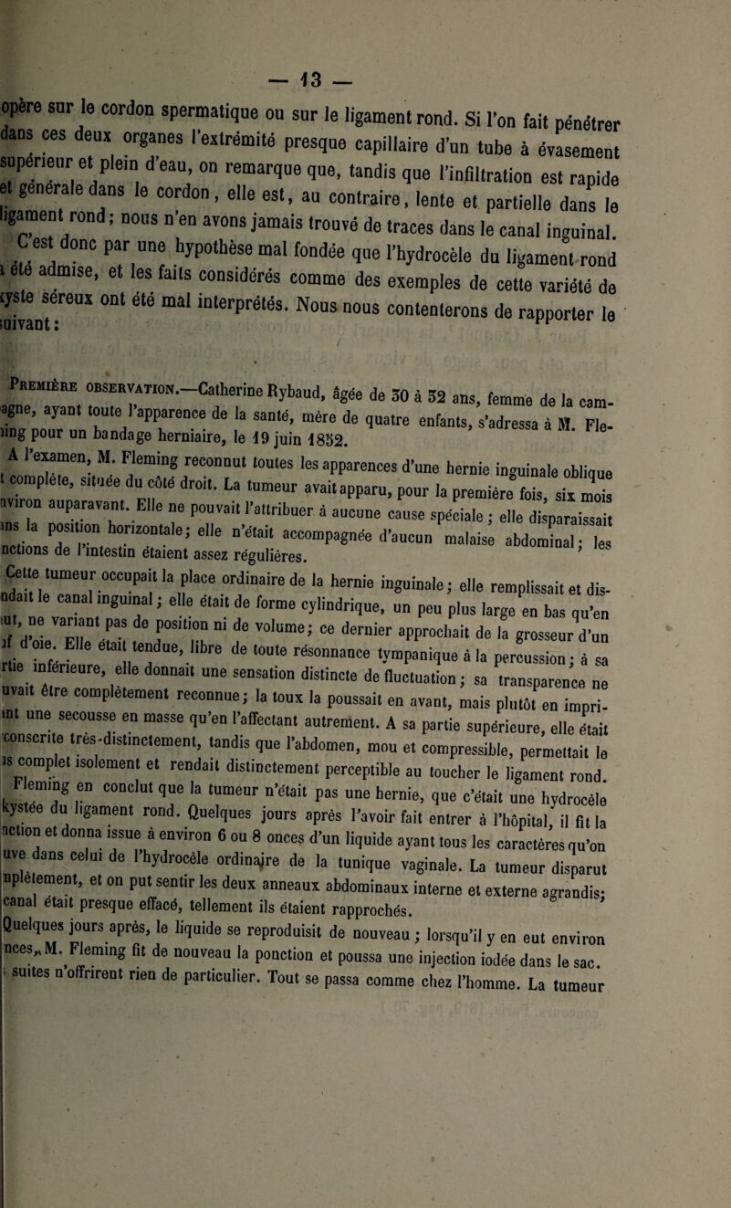 opéré sur le cordon spermatique ou sur Je ligament rond. Si l’on fait pénétrer dans ces deux organes l’extrémité presque capillaire d’un tube à évasement supérieur et plein d’eau, on remarque que, tandis que l’infiltration est rapide et generale dans le cordon, elle est, au contraire, lente et partielle dans le l.garaent rond; nous n’en avons jamais trouvé de traces dans le canal inguinal. C est donc par une hypothèse mal fondée que l’hydrocèle du ligament rond télé admise, et les faits cons.dérés comme des exemples de cette variété de cys e sereux ont ete mal interprétés. Nous nous contenterons de rapporter le vivant: ° PREM.ÊRE observation. Catherine Rybaud, âgée de 30 à 32 ans, femme de la eam- agne, ayant toute 1 apparence de la santé, mère de quatre enfants, s’adressa à H. Fie- îing pour un bandage herniaire, le d9 juin 1852. A l’examen, M. Fleming reconnut toutes les apparences d’une hernie inguinale oblique complété, situee du côté droit. La tumeur avait apparu, pour la première fois six mois aviron auparavant. Elle ne pouvait l’attribuer à aucune cause spéciale ; elle disparaissait ins la position horizontale; elle n’était accompagnée d’aucun malaise abdominal- les notions de I intestin étaient assez régulières. ’ „Ïl?rrCCUPaÎ 'a ,faCe °rfaire de 'a h6rnie inSuina,e ’ remplissait et dis- ndait le canal inguinal ; elle était de forme cylindrique, un peu plus large en bas qu’en iu ne variant pas de position ni de volume; ce dernier approchait de la grosseurVun if d oie Elle était tendue, libre de toute résonnance tvmpanique à la percussion • à sa rite inférieure, elle donnait une sensation distincte de fluctuation ; sa transparence ne uva,t être complètement reconnue; la toux la poussait en avant, mais plutôt enïmpri! in une secousse en masse qu’en l’affectant autrement. A sa partie supérieure, elle était consente très-distinctement, tandis que l’abdomen, mou et compressible, permettait le ts complet isolement et rendait distinctement perceptible au toucher le ligament rond Fleming en conclut que la tumeur n’était pas une hernie, que c’était une hydrocèle kystée du ligament rond. Quelques jours après l’avoir fait entrer à l’hôpital, il fit la action et donna issue à environ 6 ou 8 onces d’un liquide ayant tous les caractères qu’on uve dans celui de I hydrocèle ordinajre de la tunique vaginale. La tumeur disparut npletement, et on put sentir les deux anneaux abdominaux interne et externe agrandis; canal était presque effacé, tellement ils étaient rapprochés. Queiques jours après, le liquide se reproduisit de nouveau ; lorsqu’il y en eut environ nces„M. Fleming fit de nouveau la ponction et poussa une injection iodée dans le sac. su.tes n offrirent rien de particulier. Tout se passa comme chez l’homme. La tumeur