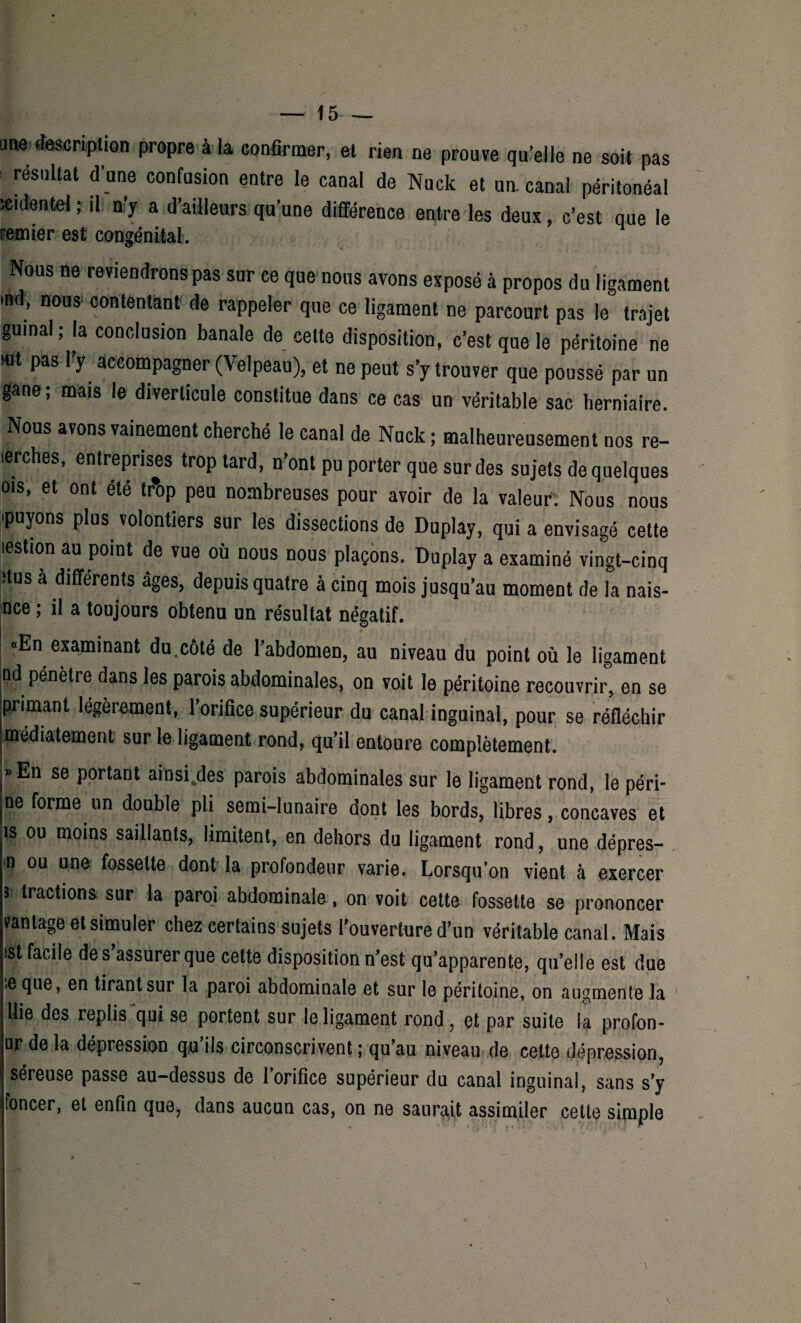 une description propre à la confirmer, et rien ne prouve qu’elle ne soit pas : résultat d’une confusion entre le canal de Nuck et un. canal péritonéal icidentel ; il n’y a d’ailleurs qu’une différence entre les deux, c’est que le ramier est congénital. Nous ne reviendrons pas sur ce que nous avons exposé à propos du ligament >nd, nous- contentant de rappeler que ce ligament ne parcourt pas le trajet gumal; la conclusion banale de celte disposition, c’est que le péritoine ne mt pas l’y accompagner (Velpeau), et ne peut s’y trouver que poussé par un gane ; mais le diverticule constitue dans ce cas un véritable sac herniaire. Nous avons vainement cherché le canal de Nuck; malheureusement nos re- lerches, entreprises trop tard, n’ont pu porter que sur des sujets de quelques ois, et ont été tr’op peu nombreuses pour avoir de la valeur. Nous nous .puyons plus volontiers sur les dissections de Duplay, qui a envisagé celte lestion au point de vue où nous nous plaçons. Duplay a examiné vingt-cinq dus a differents âges, depuis quatre à cinq mois jusqu’au moment de la nais- nce ; il a toujours obtenu un résultat négatif. «En examinant du.côté de l’abdomen, au niveau du point où le ligament nd pénètre dans les parois abdominales, on voit le péritoine recouvrir’, en se primant légèrement, l’orifice supérieur du canal inguinal, pour se réfléchir médiatement sur le ligament rond, qu’il entoure complètement. »En se portant ainsi.des parois abdominales sur le ligament rond, le péri- De forme un double pli semi-lunaire dont les bords, libres, concaves et îs ou moins saillants, limitent, en dehors du ligament rond, une dépres- | ou une fossette dont la profondeur varie. Lorsqu’on vient à exercer s tractions sur la paroi abdominale, on voit cette fossette se prononcer vantage et simuler chez certains sujets l’ouverture d’un véritable canal. Mais |t facile de s’assurer que cette disposition n’est qu’apparente, qu’elle est due .eque, en tirant sur la paroi abdominale et sur le péritoine, on augmente la llie des replis qui se portent sur le ligament rond, et par suite la profon- ur de la dépression qu’ils circonscrivent ; qu’au niveau de cette dépression, séreuse passe au-dessus de l’orifice supérieur du canal inguinal, sans s’y foncer, et enfin que, dans aucun cas, on ne saurait assimiler cette simple