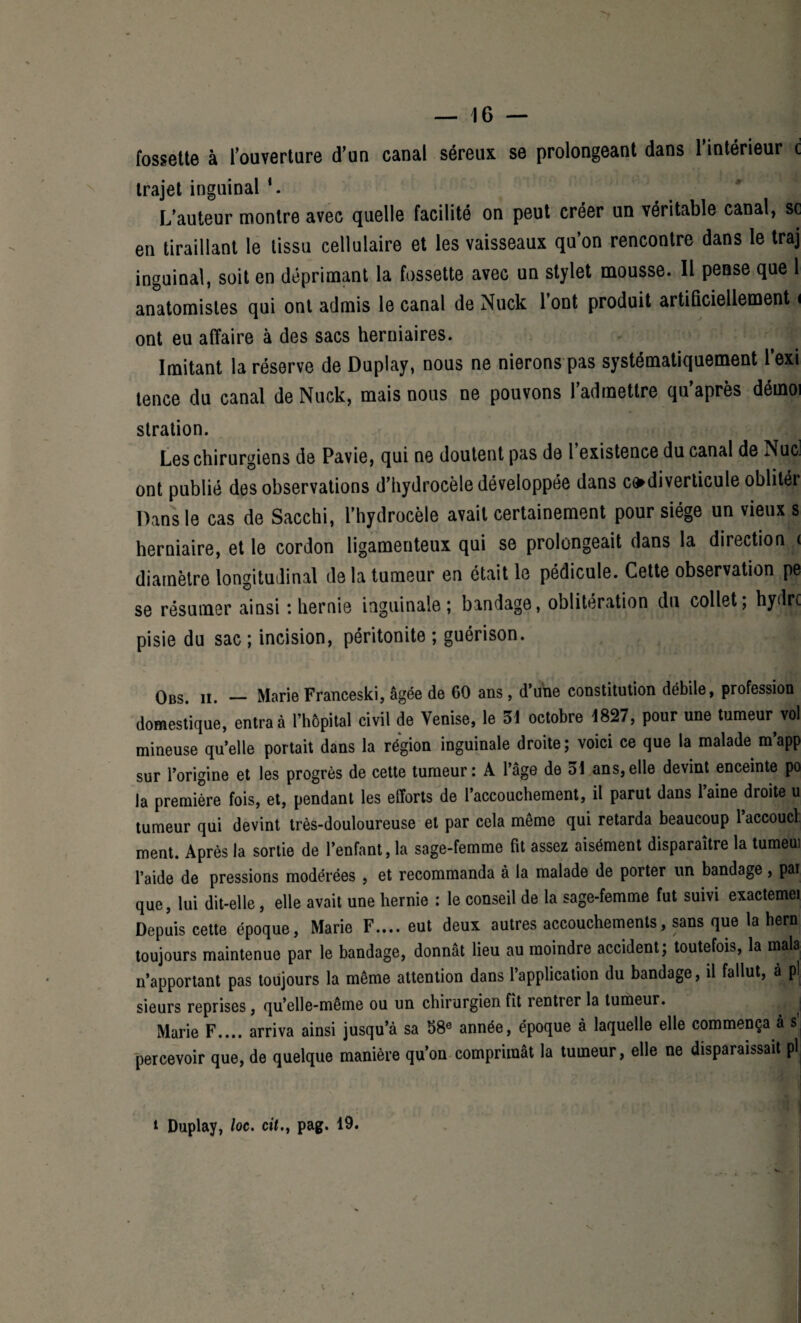 fossette à l’ouverture d’un canal séreux se prolongeant dans l’intérieur c trajet inguinal *. L'auteur montre avec quelle facilité on peut créer un véritable canal, sc en tiraillant le tissu cellulaire et les vaisseaux qu’on rencontre dans le traj inguinal, soit en déprimant la fossette avec un stylet mousse. Il pense que 1 anatomistes qui ont admis le canal de Nuck l’ont produit artificiellement < ont eu affaire à des sacs herniaires. Imitant la réserve de Duplay, nous ne nierons pas systématiquement l’exi tence du canal de Nuck, mais nous ne pouvons l’admettre qu’après déinoi stration. Les chirurgiens de Pavie, qui ne doutent pas de 1 existence du canal de Nucj ont publié des observations d’hydrocèle développée dans codiverticule oblitér Dans le cas de Sacchi, l’hydrocèle avait certainement pour siège un vieux s herniaire, et le cordon ligamenteux qui se prolongeait dans la direction < diamètre longitudinal de la tumeur en était le pédicule. Cette observation pe se résumer ainsi *. hernie inguinale; bandage, oblitération du collet; hydre pisie du sac ; incision, péritonite ; guérison. Obs. ii. — Marie Franeeski, âgée de 60 ans , d’une constitution débile, profession domestique, entra à l’hôpital civil de Venise, le 31 octobre 1827, pour une tumeur^ vol mineuse quelle portait dans la région inguinale droite; voici ce que la malade m’app sur l’origine et les progrès de cette tumeur: A l’âge de 31 ans,elle devint enceinte po la première fois, et, pendant les efforts de 1 accouchement, il parut dans laine droite u tumeur qui devint très-douloureuse et par cela môme qui retarda beaucoup 1 accouct ment. Après la sortie de l’enfant, la sage-femme fit assez aisément disparaître la tumeui l’aide de pressions modérées , et recommanda à la malade de porter un bandage, pai que, lui dit-elle, elle avait une hernie : le conseil de la sage-femme fut suivi exactemei Depuis cette époque, Marie F.... eut deux autres accouchements, sans que la hern toujours maintenue par le bandage, donnât lieu au moindre accident; toutefois, la mala n’apportant pas toujours la même attention dans l’application du bandage, il fallut, à pl sieurs reprises, qu’elle-même ou un chirurgien fît rentrer la tumeur. j Marie F.... arriva ainsi jusqu’à sa 38e année, époque à laquelle elle commença à s percevoir que, de quelque manière qu’on comprimât la tumeur, elle ne disparaissait pl k i Duplay, loc. cit.t pag. 19. /