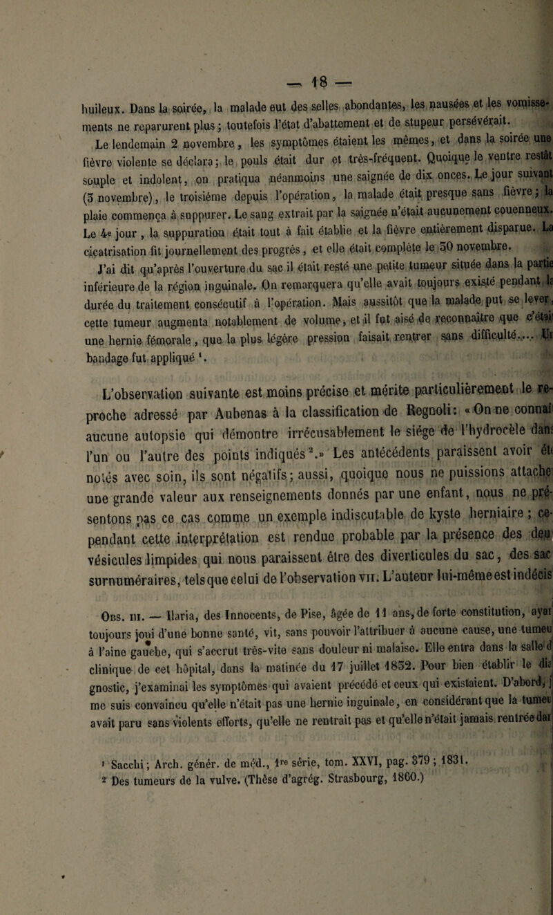 huileux. Dans la soirée, la malade eut des selles abondantes, les nausées et les vomisse- ments ne reparurent plus; toutefois l’état d’abattement et de stupeur persévérait. Le lendemain 2 novembre , les symptômes étaient les mêmes, et dans la soirée une fièvre violente se déclara ; le pouls était dur et très-fréquent. Quoique le ventre restât souple et indolent, on pratiqua néanmoins une saignée de dix: onces. Le jour suivant (3 novembre), le troisième depuis l’opération, la malade était presque sans fièvre ; la plaie commença à suppurer. Le sang extrait par la saignée n était aucunement couenneu^. Le 4e jour , la suppuration était tout à fait établie et la fièvre entièrement disparue. La cicatrisation fit journellement des progrès, et elle était complète le 50 novembre. J’ai dit qu’après l’ouverture du sac il était resté une petite tumeur située dans la partie inférieure de la région inguinale. On remarquera qu’elle avait toujours existé pendant: b durée du traitement consécutif à l’opération. Mais aussitôt que la malade put se leverj cette tumeur augmenta notablement de volume, et il fut aisé de reconnaître que cét?i une hernie fémorale , que la plus légère pression faisait rentrer sans difficulté.... Jfe bandage fut appliqué *. L’observation suivante est moins précise et mérite particulièrement le re¬ proche adressé par Aubenas à la classification de Regnoli: «Onne connaî aucune autopsie qui démontre irrécusablement le siège de 1 hydrocèle dam l’un ou l’autre des points indiqués1 2.» Les antécédents paraissent avoir éti notés avec soin, ils sont négatifs; aussi, quoique nous ne puissions attache une grande valeur aux renseignements donnés par une enfant, nous ne pré¬ sentons pas ce cas comme un exemple indiscutable de kyste herniaire , ce* pendant cette interprétation est rendue probable par la présence des deu vésicules limpides qui nous paraissent être des diverticules du sac, des sac surnuméraires, tels que celui de l’observation vii. L auteur lui-même est indécis Obs. iii. — llaria, des Innocents, de Pise, âgée de 11 ans, de forte constitution, ayar toujours joui d’une bonne santé, vit, sans pouvoir l’attribuer à aucune eause,une tumeu à l’aine gauche, qui s’accrut très-vite sans douleur ni malaise. Elle entra dans la salle d clinique de cet hôpital, dans la matinée du 17 juillet 1852. Pour bien établir le dk gnostic, j’examinai les symptômes qui avaient précédé et ceux qui existaient. D abord, j me suis convaincu qu’elle n’était pas une hernie inguinale, en considérant que la tumeu avait paru sans violents efforts, qu’elle ne rentrait pas et qu elle n était jamais rentréedw^ 1 Sacchi ; Arch. génér. de méd., lre série, tom. XXVI, pag. ot9 ; 1831. 2 Des tumeurs de la vulve. (Thèse d’agrég. Strasbourg, 1860.)