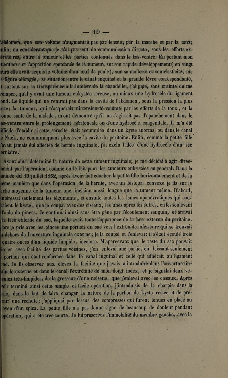 ‘abdomen, que son volume ^augmentait pas par le saut, par la marche et par la toux; nfin, en considérant que je n’ai pas senti de communication directe, sous les efforts ex- liratoires, entre la tumeur et les parties contenues dans le bas-ventre. En portant mon tlention sur l’apparition spontanée de là tumeur, sur son rapide développement ( en vingt 3Urs elle avait acquis le volume d’un œuf de poule), sur sa mollesse et son élasticité, sur à figure allongée, sa situation entre le canal ingoinal et la grande lèvre correspondantes, t surtout sur sa transparence à la lumière de la chandelle, j’ai jugé, sans crainte de me romper, qu’il y avait une tumeur enkystée séreuse, ou mieux une hydrocèle du ligament ond. Le liquide qui ne rentrait pas dans la cavité de l’abdomen, sous la pression la plus Drte; la tumeur, qui n’acquérait ni tension ni volume parles efforts de la toux, et la lonne santé de la malade, m’ont démontré qu’il ne s’agissait pas d’épanchement dans le as*ventre entre le prolongement péritonéal, ou d’une hydrocèle congénitale. Il m’a été ifficile d’établir si cette sérosité était accumulée dans un kyste anormal ou dans le canal e Nuck, ne communiquant plus avec la cavité du péritoine. Enfin, comme la petite fille ’avait jamais été affectée de hernie inguinale, j’ai exclu l’idée d’une hydrocèle d’un sac erniaire. Ayant ainsi déterminé la nature de cette tumeur inguinale, je me décidai à agir direc- unent par l’opération, comme on le fait pour les tumeurs enkystées en général. Dans la îatinée du 19 juillet 1852, après avoir fait coucher la petite fille horizontalement et de la îême manière que dans l’opération de la hernie, avec un bistouri convexe je fis sur la artie moyenne de la tumeur une incision aussi longue que la tumeur même. D’abord, intéressai seulement les téguments , et ensuite toutes les lames aponévrotiques qui cou¬ raient le kyste, que je coupai avec des ciseaux, les unes après les autres, en les soulevant l’aide de pinces. Je continuai ainsi sans être gêné par l’écoulement sanguin, et arrivai la face externe du sac, laquelle avait toute l’apparence de la face externe du péritoine. I lors je pris avec les .pinces une portion du sac vers l’extrémité inférieure qui se trouvait irdehors de l’ouverture inguinale externe; je la coupai et l’enlevai: il s’était écoulé trois quatre onces d’un liquide limpide, incolore. M’apercevant que le reste du sac pouvait isoler avec facilité des parties voisines, j’en enlevai une partie, en laissant seulement l portion qui était renfermée dans le canal inguinal et celle qui adhérait au ligament md. Je fis observer aux elèves la facilité que j’avais à introduire dans l’ouverture in- iiinale externe et dans le canal l’extrémité de mon doigt index, et je signalai deux vé- cules très-limpides, de la grosseur d’une noisette, que j’enlevai avec tes ciseaux. Après mr terminé ainsi cette simple et facile opération, j’introduisis de la charpie dans la laie, dans 1e but de faire changer la nature de la portion de kyste restée et de pré- mir une rechute; j’appliquai par-dessus des compresses qui furent tenues en place au loyen d’un spica. La petite fille n’a pas donné signe de beaucoup de douteur pendant opération, qui a été très-courte. Je lui prescrivis l’immobilité du.membre gauche, avec la