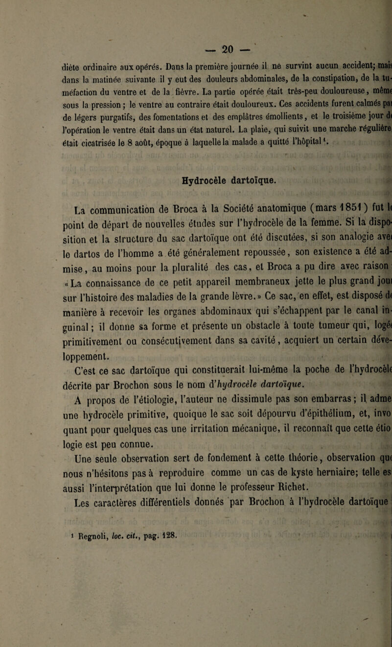 — 2° — I diète ordinaire aux opérés. Dans la première journée il ne survint aucun accident; mais dans la matinée suivante il y eut des douleurs abdominales, de la constipation, de la tu¬ méfaction du ventre et de la fièvre. La partie opérée était très-peu douloureuse, même sous la pression ; le ventre au contraire était douloureux. Ces accidents furent calmés pai de légers purgatifs, des fomentations et des emplâtres émollients, et le troisième jour di l’opération le ventre était dans un état naturel. La plaie, qui suivit une marche régulière était cicatrisée le 8 août, époque à laquelle la malade a quitté l’hôpital1. -(A v ' % sm Hydrocèle dartoïque. , , . ; .fjmn La communication de Broca à la Société anatomique (mars 1S51 ) fut 1< point de départ de nouvelles études sur l’hydrocèle de la femme. Si la dispo¬ sition et la structure du sac dartoïque ont été discutées, si son analogie avei le dartos de l’homme a été généralement repoussée, son existence a été ad¬ mise , au moins pour la pluralité des cas, et Broca a pu dire avec raison « La connaissance de ce petit appareil membraneux jette le plus grand joui sur l’histoire des maladies de la grande lèvre.» Ce sac, en effet, est disposé d< manière à recevoir les organes abdominaux qui s’échappent par le canal in guinal ; il donne sa forme et présente un obstacle à toute tumeur qui, logé< primitivement ou consécutivement dans sa cavité, acquiert un certain déve¬ loppement. C’est ce sac dartoïque qui constituerait lui-même la poche de l'hydrocèlc décrite par Brochon sous le nom à’hydrocèle dartoïque. A propos de l’étiologie, l’auteur ne dissimule pas son embarras; il adme une hydrocèle primitive, quoique le sac soit dépourvu d’épithélium, et, invo quant pour quelques cas une irritation mécanique, il reconnaît que cette étio logie est peu connue. Une seule observation sert de fondement à cette théorie, observation qu( nous n’hésitons pas à reproduire comme un cas de kyste herniaire; telle es aussi l’interprétation que lui donne le professeur Richet. i i Les caractères différentiels donnés par Brochon à l’hydrocèle dartoïque 1 Regnoli, loc. citpag. 428.