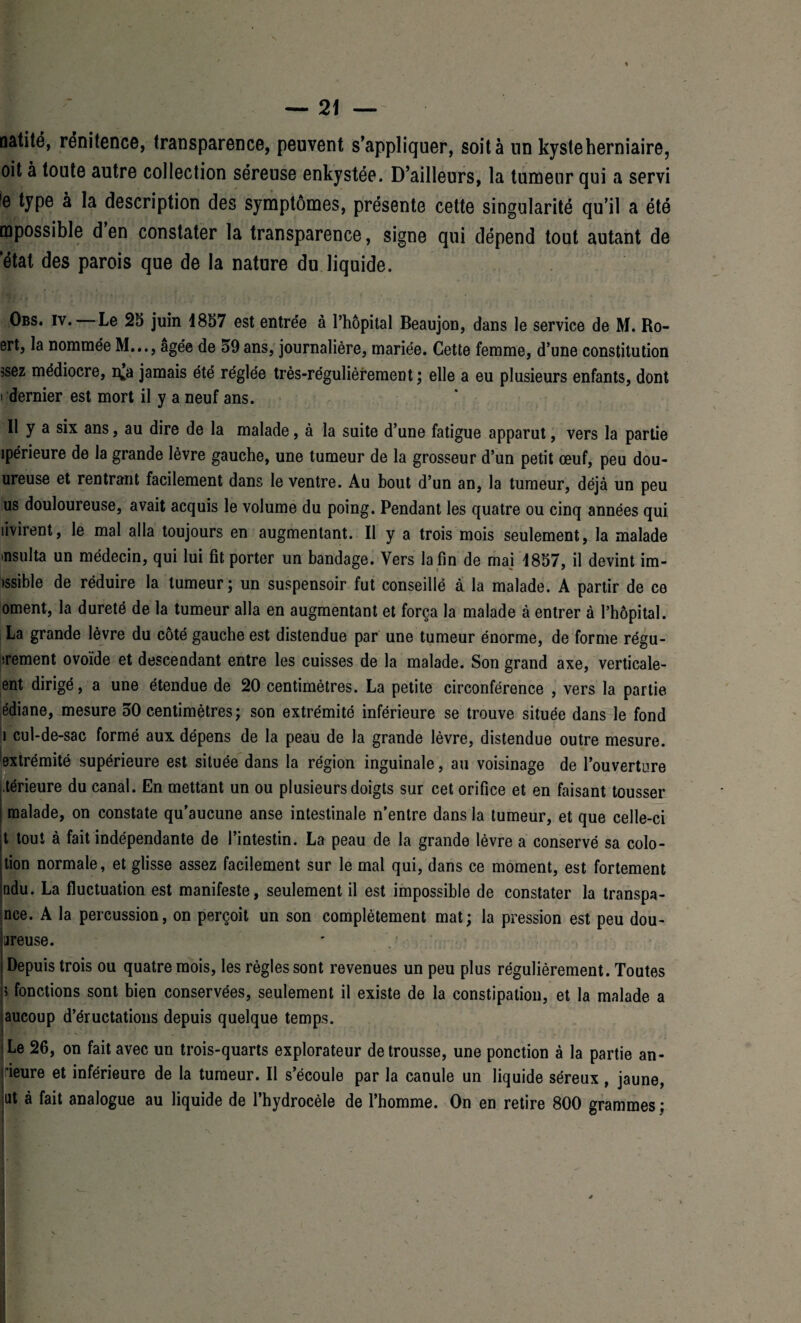 natité, rénitence, transparence, peuvent s’appliquer, soit à un kyste herniaire, oit à toute autre collection séreuse enkystée. D’ailleurs, la tumeur qui a servi 'e type à la description des symptômes, présente cette singularité qu’il a été mpossible d en constater la transparence, signe qui dépend tout autant de état des parois que de la nature du liquide. Obs. iv. Le 25 juin 1857 est entrée à l’hôpital Beaujon, dans le service de M. Ro- ert, la nommée M..., âgée de 59 ans, journalière, mariée. Cette femme, d’une constitution i dernier est mort il y a neuf ans. Il y a six ans, au dire de la malade, à la suite d’une fatigue apparut, vers la partie ipérieure de la grande lèvre gauche, une tumeur de la grosseur d’un petit œuf, peu dou- ureuse et rentrant facilement dans le ventre. Au bout d’un an, la tumeur, déjà un peu us douloureuse, avait acquis le volume du poing. Pendant les quatre ou cinq années qui livirent, le mal alla toujours en augmentant. Il y a trois mois seulement, la malade msulta un médecin, qui lui fit porter un bandage. Vers la fin de mai 4857, il devint im- )ssible de réduire la tumeur; un suspensoir fut conseillé à la malade. A partir de ce ornent, la dureté de la tumeur alla en augmentant et força la malade à entrer à l’hôpital. La grande lèvre du côté gauche est distendue par une tumeur énorme, de forme régu¬ laient ovoïde et descendant entre les cuisses de la malade. Son grand axe, verticale- ent dirigé, a une étendue de 20 centimètres. La petite circonférence , vers la partie édiane, mesure 50 centimètres; son extrémité inférieure se trouve située dans le fond î cul-de-sac formé aux dépens de la peau de la grande lèvre, distendue outre mesure, extrémité supérieure est située dans la région inguinale, au voisinage de l’ouverture .térieure du canal. En mettant un ou plusieurs doigts sur cet orifice et en faisant tousser malade, on constate qu’aucune anse intestinale n’entre dans la tumeur, et que celle-ci t tout à fait indépendante de l’intestin. La peau de la grande lèvre a conservé sa colo¬ tion normale, et glisse assez facilement sur le mal qui, dans ce moment, est fortement ndu. La fluctuation est manifeste, seulement il est impossible de constater la transpa- nce. A la percussion, on perçoit un son complètement mat; la pression est peu dou¬ teuse. Depuis trois ou quatre mois, les règles sont revenues un peu plus régulièrement. Toutes 5 fonctions sont bien conservées, seulement il existe de la constipation, et la malade a aucoup d’éructations depuis quelque temps. Le 26, on fait avec un trois-quarts explorateur détroussé, une ponction à la partie an- ieure et inférieure de la tumeur. Il s’écoule par la canule un liquide séreux, jaune, ut à fait analogue au liquide de l’hydrocèle de l’homme. On en retire 800 grammes ;