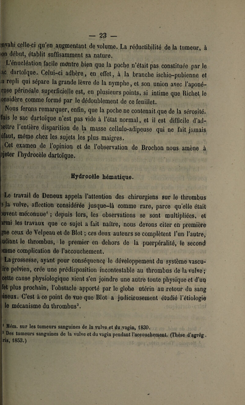 envahi celle-ci qu’en augmentant de volume. La réductibilité de la tumeur, à ;on début, établit suffisamment sa nature. L énucléation facile montre bien que la poche n’était pas constituée par le ac darloïque. Celui-ci adhère, en effet, à la branche ischio-pubienne et .u repli qui sépare la grande lèvre de la nymphe, et son union avec l’aponé- iÇQse périnéale superficielle est, en plusieurs points, si intime que Richet le onsidère comme formé par le dédoublement de ce feuillet. Nous ferons remarquer, enfin, que la poche ne contenait que de la sérosité, lais le sac dartoïque n’est pas vide à l’état normal, et il est difficile d’ad- leltre 1 entière disparition de la masse cellulo-adipeuse qui ne fait jamais éfaut, même chez les sujets les plus maigres. j, Cet examen de 1 opinion et de l’observation de Brochon nous amène à 3jeter l’hydrocèle dartoïque. '  Hydrocèle hématique. Le travail de Deneux appela l’attention des chirurgiens sur le thrombus 3 la vulve, affection considérée jusque-là comme rare, parce qu’elle était )uvent méconnue1 ; depuis lors, les observations se sont multipliées, et armi les travaux que ce sujet a fait naître, nous devons citer en première 9ne ceux de Velpeau et de Blot ; ces deux auteurs se complètent l’un l’autre, judiant le thrombus, le premier en dehors de la puerpéralité, le second )mme complication de l’accouchement. La grossesse, ayant pour conséquence le développement du système vascu- ire pelvien, crée une prédisposition incontestable au thrombus de la vulve; cette cause physiologique vient s’en joindre une autre toute physique et d’uq Fet plus prochain, l’obstacle apporté par le globe utérin au retour du sang sineux. C’est à ce point de vue que Blot a judicieusement étudié l’étiologi le mécanisme du thrombus2. IW a j1 Mém. sur les tumeurs sanguines de la vulve et du vagin, 1830. r Des tumeurs sanguines de la vulve et du vagin pendant l’accouchement. (Thèse d’agrég. .ris, 1853.) 4*