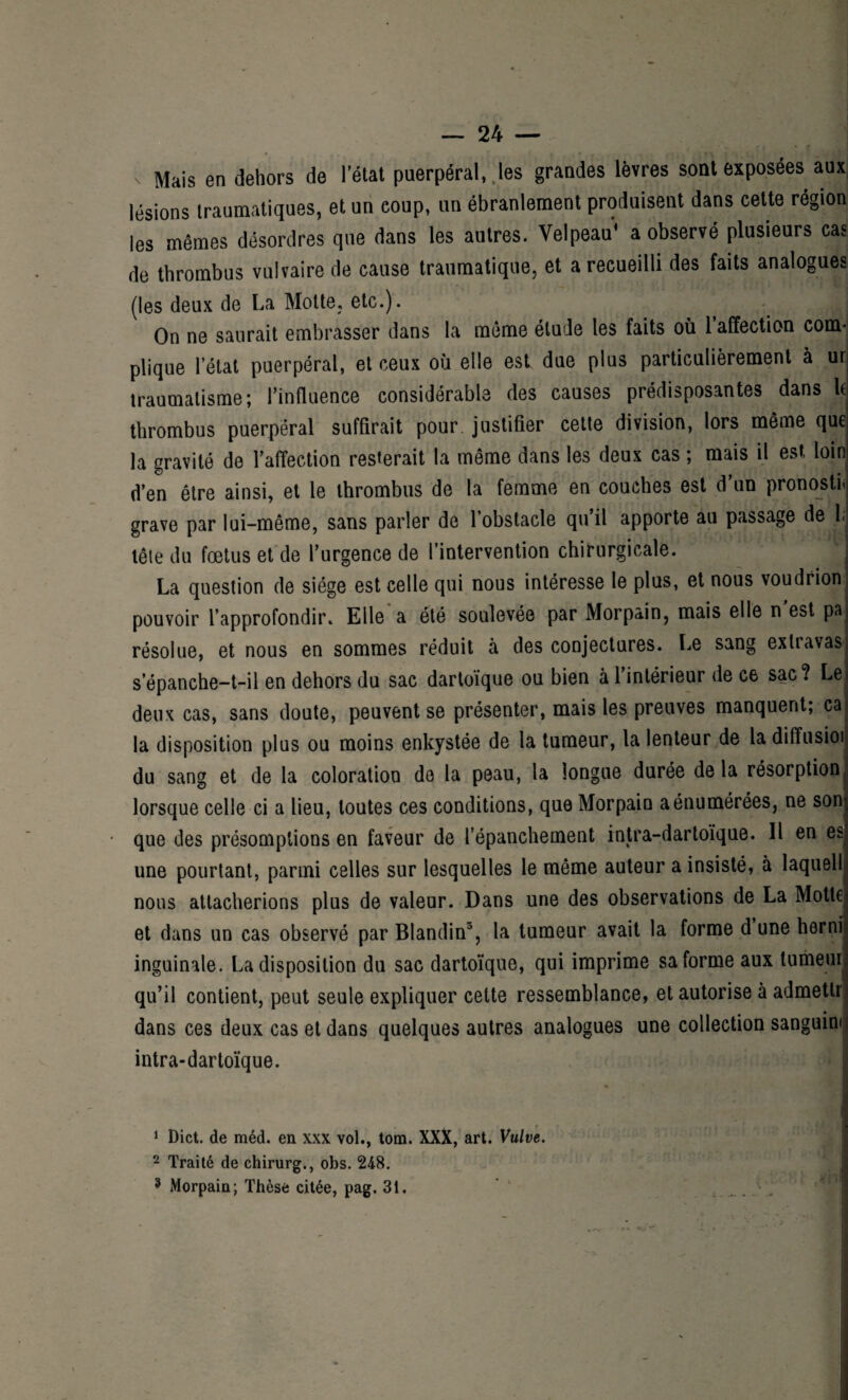 • f < Mais en dehors de l’état puerpéral, les grandes lèvres sont exposées aux lésions traumatiques, et un coup, un ébranlement produisent dans cette région les mêmes désordres que dans les autres. Velpeau* a observé plusieurs cas de thrombus vulvaire de cause traumatique, et a recueilli des faits analogues (les deux de La Motte, etc.). On ne saurait embrasser dans la même étude les faits où 1 affection com¬ plique l’état puerpéral, et ceux où elle est due plus particulièrement à ur traumatisme; l’influence considérable des causes prédisposantes dans l( thrombus puerpéral suffirait pour justifier cette division, lors même que la gravité de l’affection resterait la même dans les deux cas ; mais il est loin d’en être ainsi, et le thrombus de la femme en couches est d’un pronostic grave par lui-même, sans parler de 1 obstacle qu il apporte au passage de 1. tête du fœtus et de l’urgence de l’intervention chirurgicale. La question de siège est celle qui nous intéresse le plus, et nous voudrion pouvoir l’approfondir. Elle a été soulevée par Morpain, mais elle n est pa résolue, et nous en sommes réduit à des conjectures. Le sang exlravas s’épanche-t-il en dehors du sac dartoïque ou bien à l’intérieur de ce sac? Le. deux cas, sans doute, peuvent se présenter, mais les preuves manquent; ca la disposition plus ou moins enkystée de la tumeur, la lenteur de la diffusioi du sang et de la coloration do la peau, la longue durée de la résorption lorsque celle ci a lieu, toutes ces conditions, que Morpain a énumérées, ne son) • que des présomptions en faveur de l’épanchement intra-dartoïque. Il en es; une pourtant, parmi celles sur lesquelles le même auteur a insisté, à laquell nous attacherions plus de valeur. Dans une des observations de La Motte et dans un cas observé par Blandin1 2 3, la tumeur avait la forme d une hernii inguinale. La disposition du sac dartoïque, qui imprime sa forme aux tumeur qu’il contient, peut seule expliquer cette ressemblance, et autorise à admetlr dans ces deux cas et dans quelques autres analogues une collection sanguine intra-dartoïque. 1 Dict. de méd. en xxx vol., tom. XXX, art. Vulve. 2 Traité de chirurg., obs. 248. 3 Morpain; Thèse citée, pag. 31.