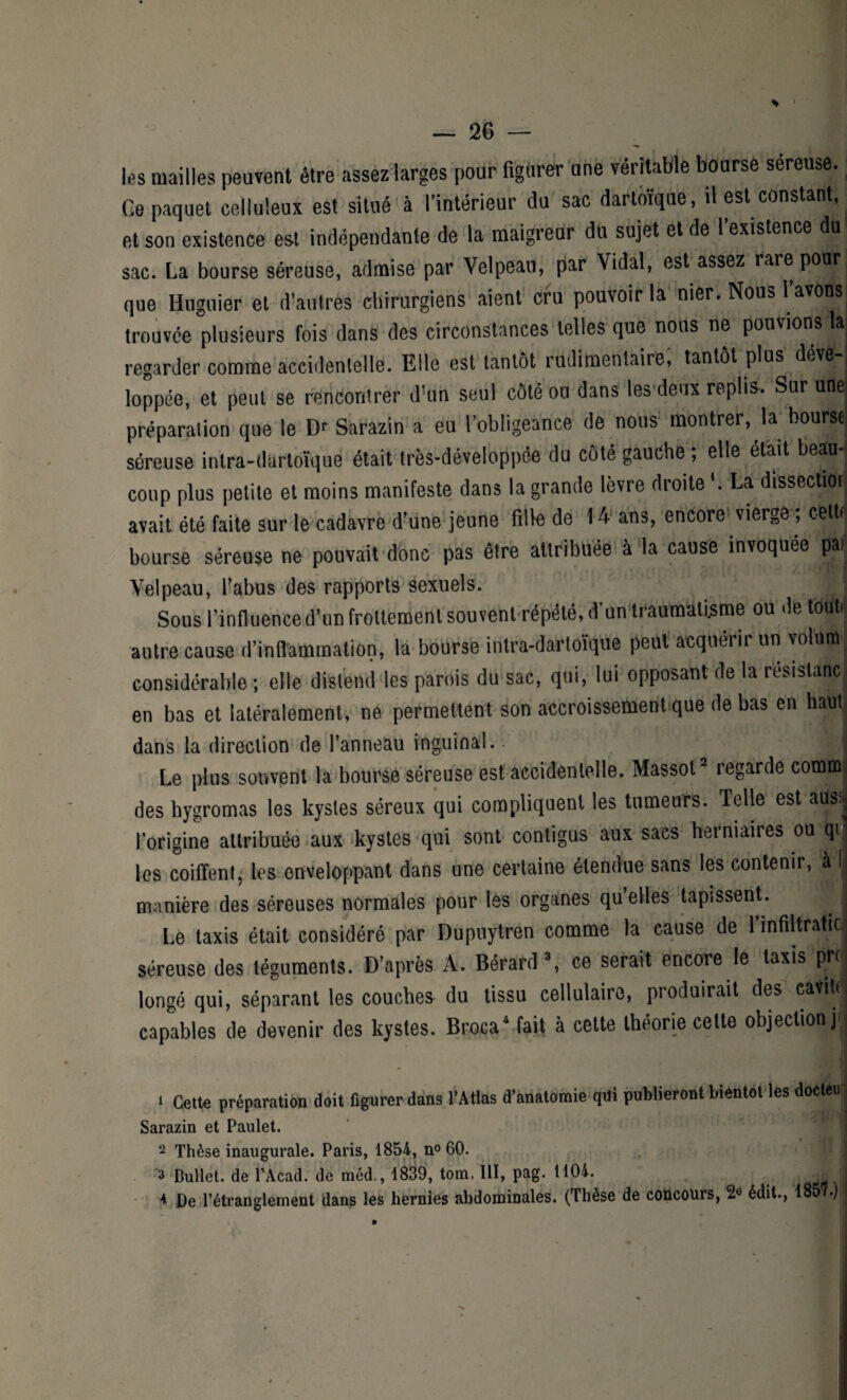 les mailles peuvent être assez larges pour figurer une véritable bourse sereuse. Ce paquet celluleux est situé à l’intérieur du sac dartoïque, il est constant, et son existence est indépendante de la maigreur du sujet et de l existence du sac. La bourse séreuse, admise par Velpeau, par Vidal, est assez rare pour que Huguier et d’autres chirurgiens aient cru pouvoir la nier. Nous l avons trouvée plusieurs fois dans des circonstances telles que nous ne pouvions à regarder comme accidentelle. Elle est tantôt rudimentaire, tantôt plus déve¬ loppée, et peut se rencontrer d’un seul côté ou dans les deux replis. Sur unei préparation que le Dr Sarazin a eu l’obligeance de nous montrer, la bourse séreuse intra-dartoïque était très-développée du côté gauche ; elle était beau¬ coup plus petite et moins manifeste dans la grande lèvre droite *. La dissection avait été faite sur le cadavre d’une jeune fille de 14 ans, encore vierge , cetti bourse séreuse ne pouvait donc pas être attribuée à la cause invoquée par Velpeau, l'abus des rapports sexuels. Sous F influence d’un frottement souvent répété, d’un traumatisme ou de touti autre cause d’inflammation, la bourse intra-dartoïque peut acquérir un volimr considérable ; elle distend les parois du sac, qui, lui opposant de la résistance en bas et latéralement, ne permettent son accroissement que de bas en haut dans la direction de l’anneau inguinal. - j I Le plus souvent la bourse séreuse est accidentelle. Massot1 2 3 regarde commj des hygromas les kystes séreux qui compliquent les tumeurs. Telle est ausïj l’origine attribuée aux kystes qui sont contigus aux sacs herniaires ou qij les coiffent, les enveloppant dans une certaine étendue sans les contenir, à il manière des séreuses normales pour les organes qu elles tapissent. . I Le taxis était considéré par Dupuytren comme la cause de l’infiltrahc, séreuse des téguments. D’après A. Bérard \ ce serait encore le taxis prc longé qui, séparant les couches du tissu cellulaire, produirait des eavihi capables de devenir des kystes. Broca4 fait à cette théorie cette objection j 1 Cette préparation doit figurer dans l’Atlas d’anatomie qui publieront bientôt les docteu Sarazin et Paulet. 2 Thèse inaugurale. Paris, 1854, n° 60. 3 Dullet. de l’Acad. de méd., 1839, tom. III, pag. 1104. J 4 De l’étranglement dans les hernies abdominales. (Thèse de concours, 2e édit., 185 •)