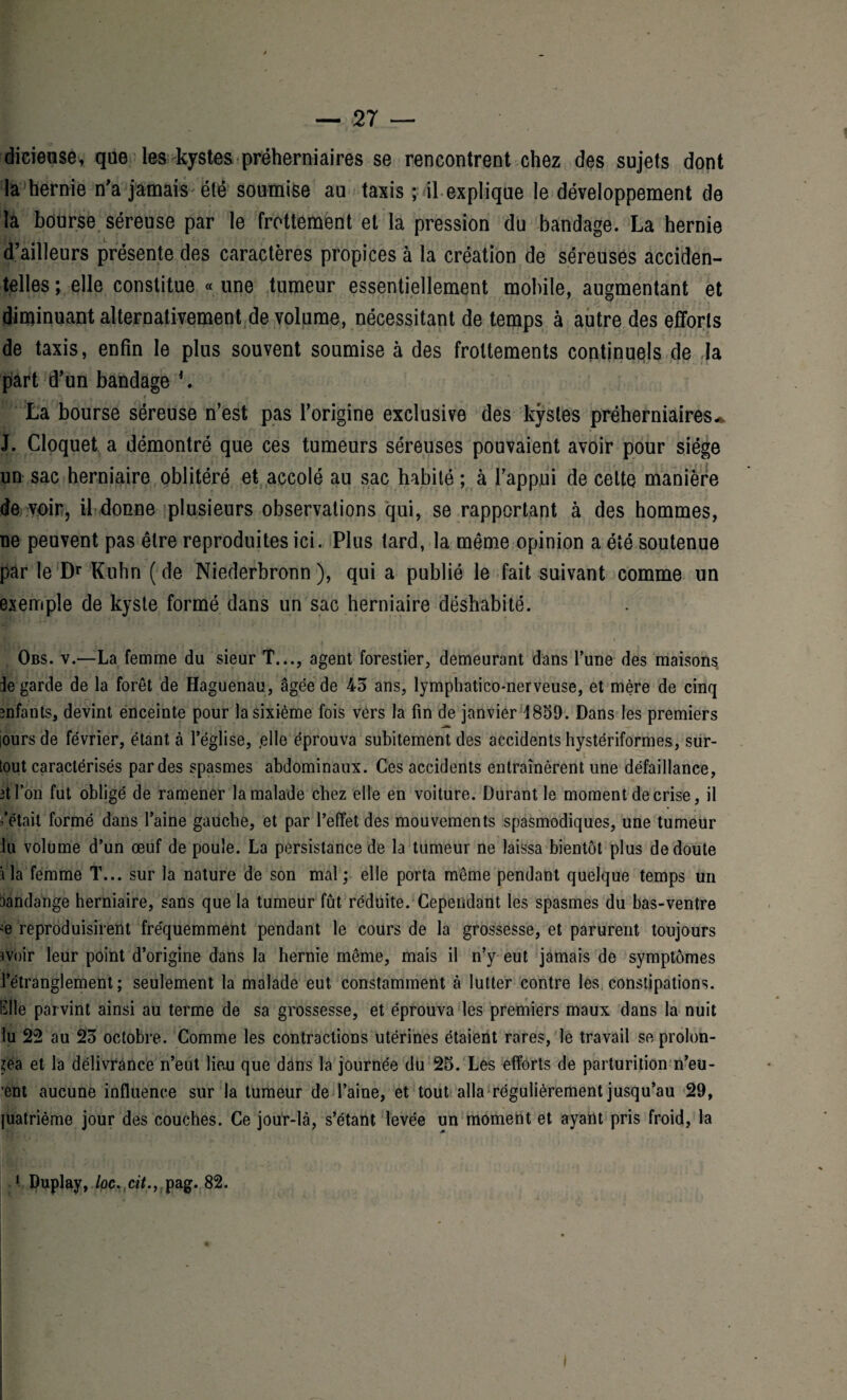 diciense, que les kystes préherniaires se rencontrent chez des sujets dont la hernie n'a jamais été soumise au taxis ; il explique le développement de la bourse séreuse par le frottement et la pression du bandage. La hernie d’ailleurs présente des caractères propices à la création de séreuses acciden¬ telles ; elle constitue « une tumeur essentiellement mobile, augmentant et diminuant alternativement de volume, nécessitant de temps à autre des efforts de taxis, enfin le plus souvent soumise à des frottements continuels de Ja part d’un bandage *. La bourse séreuse n’est pas l’origine exclusive des kystes préherniaires-s J. Cloquet a démontré que ces tumeurs séreuses pouvaient avoir pour siège un sac herniaire oblitéré et accolé au sac habité ; à l’appui de cette manière de voir, il donne plusieurs observations qui, se rapportant à des hommes, ne peuvent pas être reproduites ici. Plus lard, la même opinion a été soutenue par le Dr Kuhn ( de Niederbronn ), qui a publié le fait suivant comme un exemple de kyste formé dans un sac herniaire déshabité. Obs. v.—La femme du sieur T..., agent forestier, demeurant dans l’une des maisons ie garde de la forêt de Haguenau, âgée de 43 ans, lymphatico-nerveuse, et mère de cinq mfants, devint enceinte pour la sixième fois vers la fin de janvier 1859. Dans les premiers ours de février, étant à l’église, ,elle éprouva subitement des accidents hystériformes, sur¬ tout caractérisés par des spasmes abdominaux. Ces accidents entraînèrent une défaillance, 3tfon fut obligé de ramener la malade chez elle en voiture. Durant le moment de crise, il fêtait formé dans l’aine gauche, et par l’effet des mouvements spasmodiques, une tumeur lu volume d’un œuf de poule. La persistance de la tumeur ne laissa bientôt plus de doute lia femme T... sur la nature de son mal; elle porta même pendant quelque temps un tiandange herniaire, sans que la tumeur fût réduite. Cependant les spasmes du bas-ventre œ reproduisirent fréquemment pendant le cours de la grossesse, et parurent toujours îVoir leur point d’origine dans la hernie même, mais il n’y eut jamais de symptômes l’étranglement; seulement la malade eut constamment à lutter contre les constipations. Elle parvint ainsi au terme de sa grossesse, et éprouva les premiers maux dans la nuit lu 22 au 23 octobre. Comme les contractions utérines étaient rares, le travail se prolon¬ gea et la délivrance n’eut lieu que dans la journée du 25. Les efforts de parturition n’eu- ’ent aucune influence sur la tumeur de l’aine, et tout alla régulièrement jusqu’au 29, juatrième jour des couches. Ce jour-là, s’étant levée un moment et ayant pris froid, la 1 Duplay, loc. cit., pag. 82. I