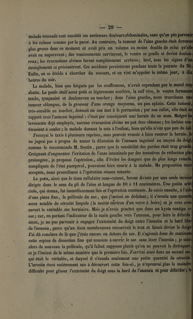 malade ressentit tout aussitôt ses anciennes douleurs abdominales, sans qu’on pût parvenir à les calmer comme parle passé. Au contraire, la tumeur de l’aine gauche était devenue plus grosse dans ce moment et avait pris un volume au moins double de celui qu’elle avait eu auparavant ; des vomissements survinrent, le ventre se gonfla et devint doulou¬ reux; les évacuations alvines furent complètement arrêtées; bref, tous les signes d’un étranglement se présentèrent. Ces accidents persistèrent pendant toute la journée du 30. Enfin, on se décida à chercher du secours, et on vint m’appeler le même jour, à dix heures du soir. La malade, bien que fatiguée par les souffrances, n’avait cependant pas le moral trop abattu. Le pouls était’assez petit et légèrement accéléré, la soif vive, le ventre fortement: tendu, tympanisé et douloureux au toucher ; dans l’aine gauche, nous trouvâmes une! tumeur oblongue, de la grosseur d’une orange moyenne, un peu aplatie. Cette tumeur, très-sensible au toucher, donnait un son mat à la percussion ; par son collet, elle était er rapport avec l’anneau inguinal : c’était par conséquent une hernie de ce nom. Malgré les lavements déjà employés, aucune évacuation alvine ne put être obtenue ; les lochies con¬ tinuaient à couler ; la malade donnait le sein à l’enfant, bien qu’elle n’eût que peu de lait. J’essayai le taxis à plusieurs reprises, sans pouvoir réussir à faire rentrer la hernie. Je ne jugeai pas à propos de tenter la dilatation de l’anneau inguinal au moyen du doigt, comme le recommande M. Seutin , parce que la sensibilité des parties était trop grande. Craignant d’augmenter l’irritation de l’anse intestinale par des tentatives de réduction plus prolongées, je proposai l’opération, afin d’éviter les dangers que de plus longs retards, compliqués de l’état puerpéral, pouvaient faire courir à la malade. Ma proposition étant acceptée, nous procédâmes à l’opération séance tenante. La peau, ainsi que le tissu cellulaire sous-cutané, furent divisés par une seule incisiorl dirigée dans le sens du pli de l’aine et longue de 10 à 11 centimètres. Une petite arté riole, qui donna, fut immédiatement liée et l’opération continuée. Je saisis ensuite, à l’aidf d’une pince fine, la pellicule du sac, que j’incisai en dédolant; il s’écoula une quantiU assez notable de sérosité limpide (la moitié environ d’un verre à boire) et je crus avoii ouvert le véritable sac herniaire. Mais je n’avais pénétré que dans un kyste contigu ai sac; car, en portant l’indicateur de la main gauche vers l’anneau, pour faire le débride ment, je ne pus parvenir à engager l’extrémité du doigt entre l’intestin et le bord libri de l’anneau, parce qu’un tissu membraneux recouvrait le tout et faisait dévier le doigt J’ai dû conclure de là que j’étais encore en dehors du sac. Il s’agissait donc de continuel cette espèce de dissection fine qui consiste à ouvrir le sac sans léser l’intestin; je saisi4 alors de nouveau la pellicule, qu’il fallait supposer plutôt qu’on ne pouvait la distinguer, et je l’incisai de la même manière que la première fois. J’arrivai ainsi dans un second sac, qui était le véritable, et duquel il s’écoula seulement une petite quantité de sérosité. L’intestin étant entièrement mis à découvert cette fois-ci, je n’éprouvai plus la moindre difficulté pour glisser l’extrémité du doigt sous le bord de l’anneau et pour débrider ; le