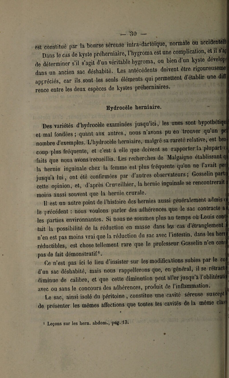 est constitué par la bourse séreuse intra-dartoïque, normale ou accidentell j Dans le cas de kyste préherniaire, l’hygroma est une complication, et il s’aç de déterminer s'il s’agit d’un véritable hygroma, ou bien d’un kyste deve opl dans un ancien sac déshabité. Les antécédents doivent être rigoureusemej appréciés, car ils sont les seuls éléments qui permettent d’établir une diff rence entre les deux espèces de kystes préherniaires. . Hydrocèle herniaire. Des variétés d’hydrocèle examinées jusqu’ici, les unes sont hypothetiqu et mal fondées ; quant aux autres, nous n’avons pu en trouver qmun W nombre d’exemples. L’hydrocèle herniaire,' malgré sa rareté relative, est beal coup plus fréquente, et c’est à elle que doivent se irapporter'laplupdrtxtl faits que nous avons'recueillis. Les recherches de Malgaigne établissant qj la hernie inguinale chez la femme est plus fréquente qu’on ne l’avait peij jusqu’à lui, ont été confirmées par d’autres observateurs ; Gosselin parti! cette opinion, et, d’après Crureilhier, la hernie inguinale se rencontrerait 1 moins aussi souvent que la hernie crurale. ■ Il est un autre point de l’histoire des hernies aussi généralement admis <j le précédent : nous voulons parler des adhérences que le sac contracte a les parties environnantes. Si nous ne sommes plus au temps où Louis coût tait la possibilité de la réduction en masse dans las cas d’étranglement, n’en est pas moins vrai que la réduction du sac avec I intestin, dans les herij réductibles, est chose tellement rare que le professeur Gosselin n’en corn pas de fait démonstratif*. i Ce n’est pas ici le lieu d’insister sur les modifications subies par le col d’un sac déshabité, mais nous rappellerons que, en général, il se rétractl diminue de calibre, et que cette diminution peut aller jusqu’à l’obliteratij avec ou sans le concours des adhérences, produit de l’inflammation. ! Le sac, ainsi isolé du péritoine , constitue une cavité séreuse susceptF de présenter les mêmes affections que toutes les cavités de la même clasii il 1 Leçons sur les hern. abdom., pag. 13.