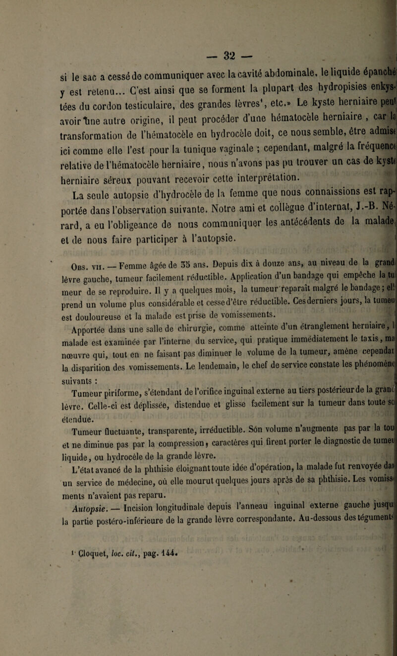 si le sac a cessé do communiquer avec la cavité abdominale, le liquide épanché y est retenu... C’est ainsi que se forment la plupart des hydropisies.enkys¬ tées du cordon testiculaire, des grandes lèvres’, etc.» Le kyste herniaire peut avoirtine autre origine, il peut procéder dune hématocèle herniaire , car la transformation de l’hématocèle en hydrocèle doit, ce nous semble, être admise ici comme elle l’est pour la tunique vaginale ; cependant, malgré la fréquence relative de l’hématocèle herniaire, nous n’avons pas pu trouver un cas de kyste herniaire séreux pouvant recevoir cette interprétation. - La seule autopsie d’hydrocèle de la femme que nous connaissions est rap¬ portée dans l’observation suivante. Notre ami et collègue d internat, J.-B. Né-j rard, a eu l’obligeance de nous communiquer les antécédents de la malade et de nous faire participer à l’autopsie. Obs. vu. — Femme âgée de 35 ans. Depuis dix à douze ans, au niveau de la grand lèvre gauche, tumeur facilement réductible. Application d’un bandage qui empêche la tu meur de se reproduire. Il y a quelques mois, la tumeur reparaît malgré le bandage; el. prend un volume plus considérable et cessed’êlre réductible. Cesdernieis* jours, la tumeu est douloureuse et la malade est prise de vomissements. Apportée dans une salle de chirurgie, comme atteinte d’un étranglement herniaire, 1 malade est examinée par l’interne du service, qui pratique immédiatement le taxis, mal nœuvre qui, tout en ne faisant pas diminuer le volume de la tumeur, amène cependaij la disparition des vomissements. Le lendemain, le chef de service constate les phénomène! suivants : Tumeur piriforme, s’étendant de l’orifice inguinal externe au tiers postérieur de la grancj lèvre. Celle-ci est déplissée, distendue et glisse facilement sur la tumeur dans toute sej étendue. - ' 1 ’J u 1 Tumeur fluctuante, transparente, irréductible. Sôn volume n’augmente pas par la tou et ne diminue pas par la compression, caractères qui firent porter le diagnostic de tumei liquide, ou hydrocèle de la grande lèvre. L’état avancé de la phthisie éloignant toute idée d’opération, la malade fut renvoyée dai j un service de médecine, où elle mourut quelques jours après de sa phthisie. Les vomissj ments n’avaient pas reparu. Aulopsie. — Incision longitudinale depuis l’anneau inguinal externe gauche jusqu j la partie postéro-inférieure de la grande lèvre correspondante. Au-dessous des téguments! t * Cloquet, loc. cit., pag. 144. 1