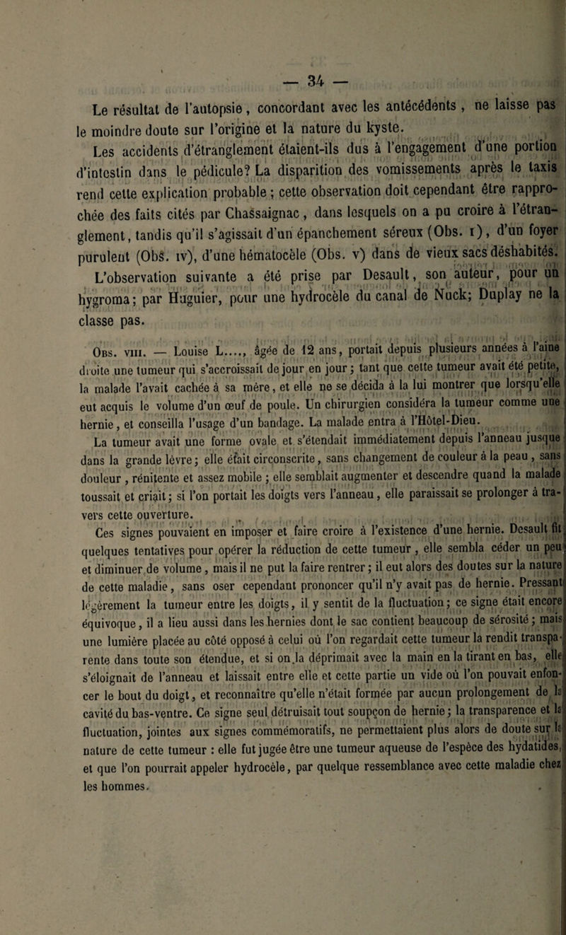 * ■ * - * ' , «s Le résultat de l’autopsie, concordant avec les antécédents, ne laisse pas le moindre doute sur l’origine et la nature du kyste. Les accidents d’étranglement étaient-ils dus à l’engagement d’une portion d’intestin dans le pédicule? La disparition des vomissements après le taxis rend celle explication probable ; cette observation doit cependant être rappro¬ chée des faits cités par Chassaignac, dans lesquels on a pu croire à 1 étran¬ glement, tandis qu’il s’agissait d’un épanchement séreux (Obs. i), d’un foyer purulent (Obs. iv), d’une hématocèle (Obs. v) dans de vieux sacs déshabités. L’observation suivante a été prise par Desault, son auteur, pour un hygroma; par Huguier, pour une hydrocèle du canal de Nuck; Duplay ne la classe pas. 7 ï on Obs. viii. — Louise L...,, âgée de 12 ans, portait depuis plusieurs années à l’aine droite une tumeur qui s’accroissait de jour en jour ; tant que cette tumeur avait été petite, la malade l’avait cachée à sa mère, et elle ne se décida à la lui montrer que lorsqu elle ■ eut acquis le volume d’un œuf de poule. Un chirurgien considéra la tumeur comme une ; hernie, et conseilla l’usage d’un bandage. La malade entra à l’Hôtel-Dieu. ; j La tumeur avait une forme ovale et s’étendait immédiatement depuis 1 anneau jusque dans la grande lèvre; elle était circonscrite, sans changement de couleur à la peau , sans douleur , rénitente et assez mobile ; elle semblait augmenter et descendre quand la malade toussait et criait ; si l’on portait les doigts vers l’anneau , elle paraissait se prolonger à tra¬ vers cette ouverture. ^ ^ ^ ( , itvJ Ces signes pouvaient en imposer et faire croire à l’existence d’une hernie. Desault fit. quelques tentatives pour opérer la réduction de cette tumeur , elle sembla céder un peut et diminuer de volume, mais il ne put la faire rentrer ; il eut alors des doutes sur la nature de cette maladie, sans oser cependant prononcer qu’il n’y avait pas de hernie. Pressant' légèrement la tumeur entre les doigts, il y sentit de la fluctuation ; ce signe était encore équivoque, il a lieu aussi dans les hernies dont le sac contient beaucoup de sérosité ; mais une lumière placée au côté opposé à celui où l’on regardait cette tumeur la rendit transpa-j rente dans toute son étendue, et si on.la déprimait avec la main en la tirant en bas, elle s’éloignait de l’anneau et laissait entre elle et cette partie un vide où l’on pouvait enfon¬ cer le bout du doigt, et reconnaître qu’elle n’était formée par aucun prolongement de la ” ^ I cavité du bas-ventre. Ce signe seul détruisait tout soupçon de hernie; la transparence et la fluctuation, jointes aux signes commémoratifs, ne permettaient plus alors de doute sur la nature de cette tumeur : elle fut jugée être une tumeur aqueuse de l’espèce des hydatides, et que l’on pourrait appeler hydrocèle, par quelque ressemblance avec cette maladie chez les hommes.